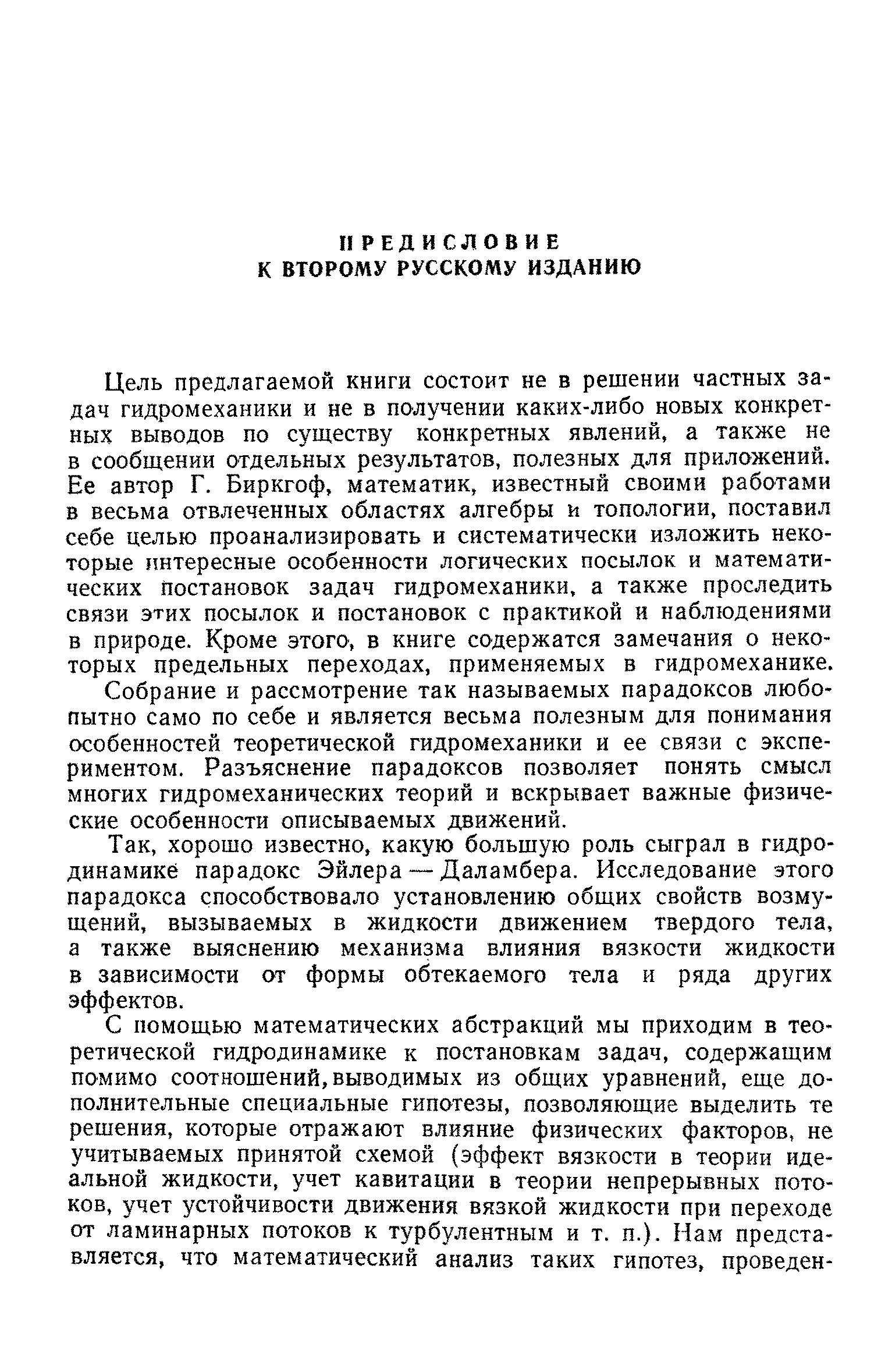 Цель предлагаемой книги состоит не в решении частных задач гидромеханики и не в получении каких-либо новых конкретных выводов по существу конкретных явлений, а также не в сообщении отдельных результатов, полезных для приложений. Ее автор Г. Биркгоф, математик, известный своими работами в весьма отвлеченных областях алгебры и топологии, поставил себе целью проанализировать и систематически изложить некоторые интересные особенности логических посылок и математических постановок задач гидромеханики, а также проследить связи этих посылок и постановок с практикой и наблюдениями в природе. Кроме этого, в книге содержатся замечания о некоторых предельных переходах, применяемых в гидромеханике.
