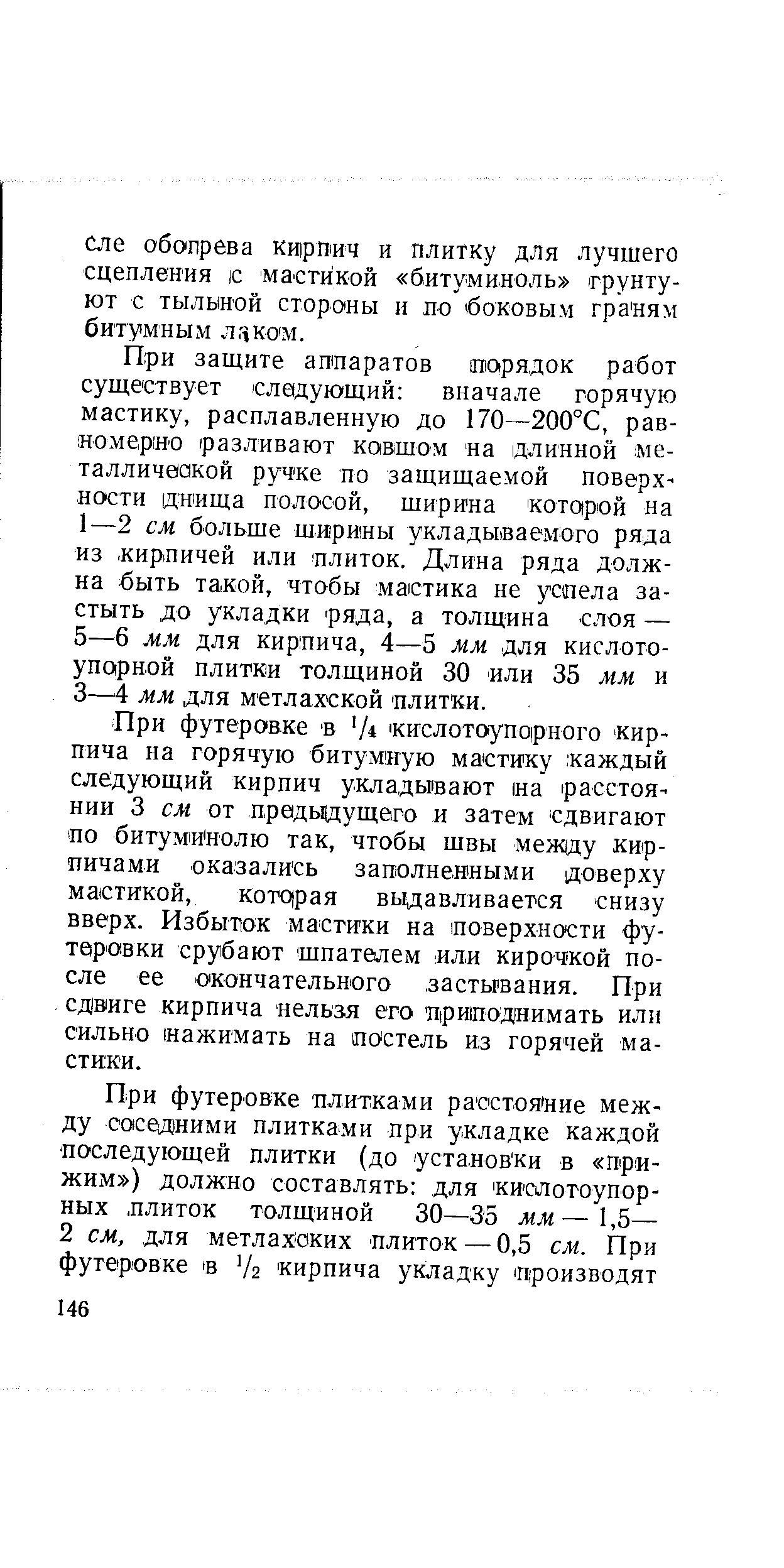 При футеровке В Ч кислотоупорного кирпича на горячую битумную мастику. каждый следующий кирпич укладывают на расстоянии 3 см от лредьцдущего и затем сдвигают по битумИнолю так, чтобы швы меж(ду кирпичами оказались заполненными доверху мастикой, котдрая выдавливается снизу вверх. Избыток мастики на поверхности футеровки срубают шпателем или кирочкой после ее окончательного застывания. При сдвиге кирпича нельзя его приподнимать или сильно (нажимать на постель из горячей мастики.
