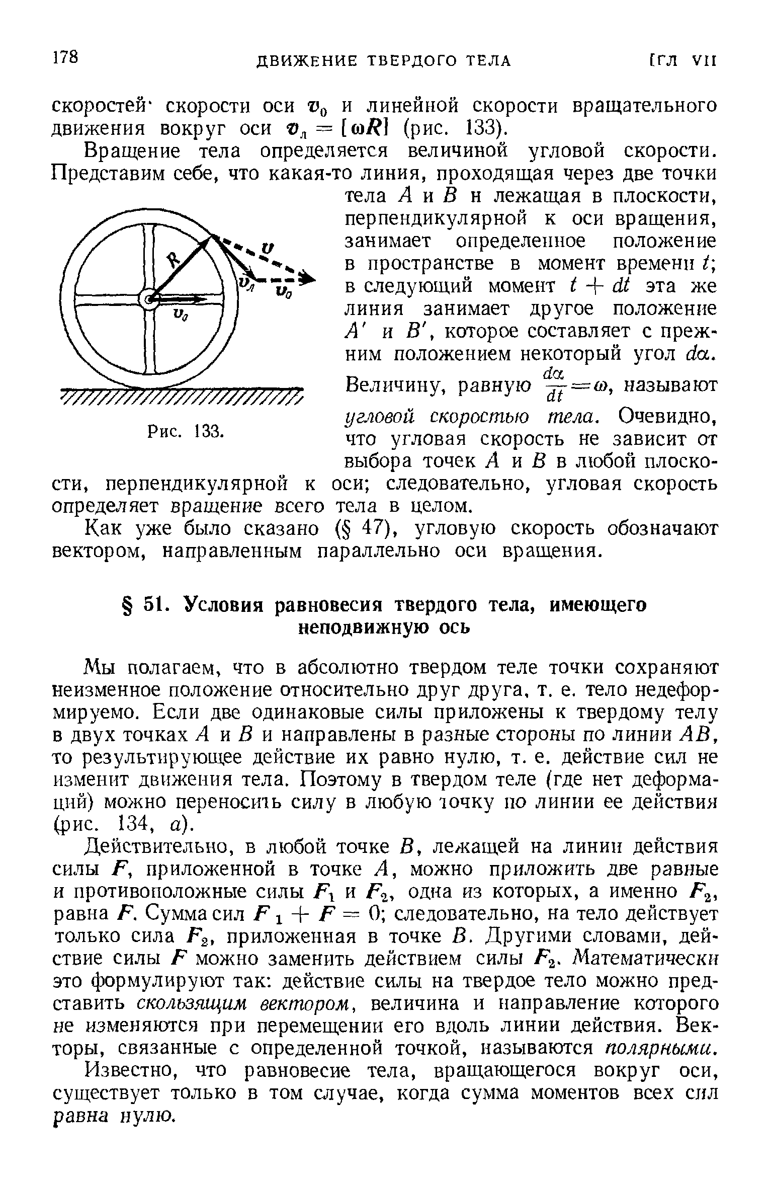 Мы полагаем, что в абсолютно твердом теле точки сохраняют неизменное положение относительно друг друга, т. е. тело недефор-мируемо. Если две одинаковые силы приложены к твердому телу в двух точках А н В я направлены в разные стороны по линии АВ, то результирующее действие их равно нулю, т. е. действие сил не изменит движения тела. Поэтому в твердом теле (где нет деформаций) можно переносить силу в любую точку по линии ее действия (рис. 134, а).
