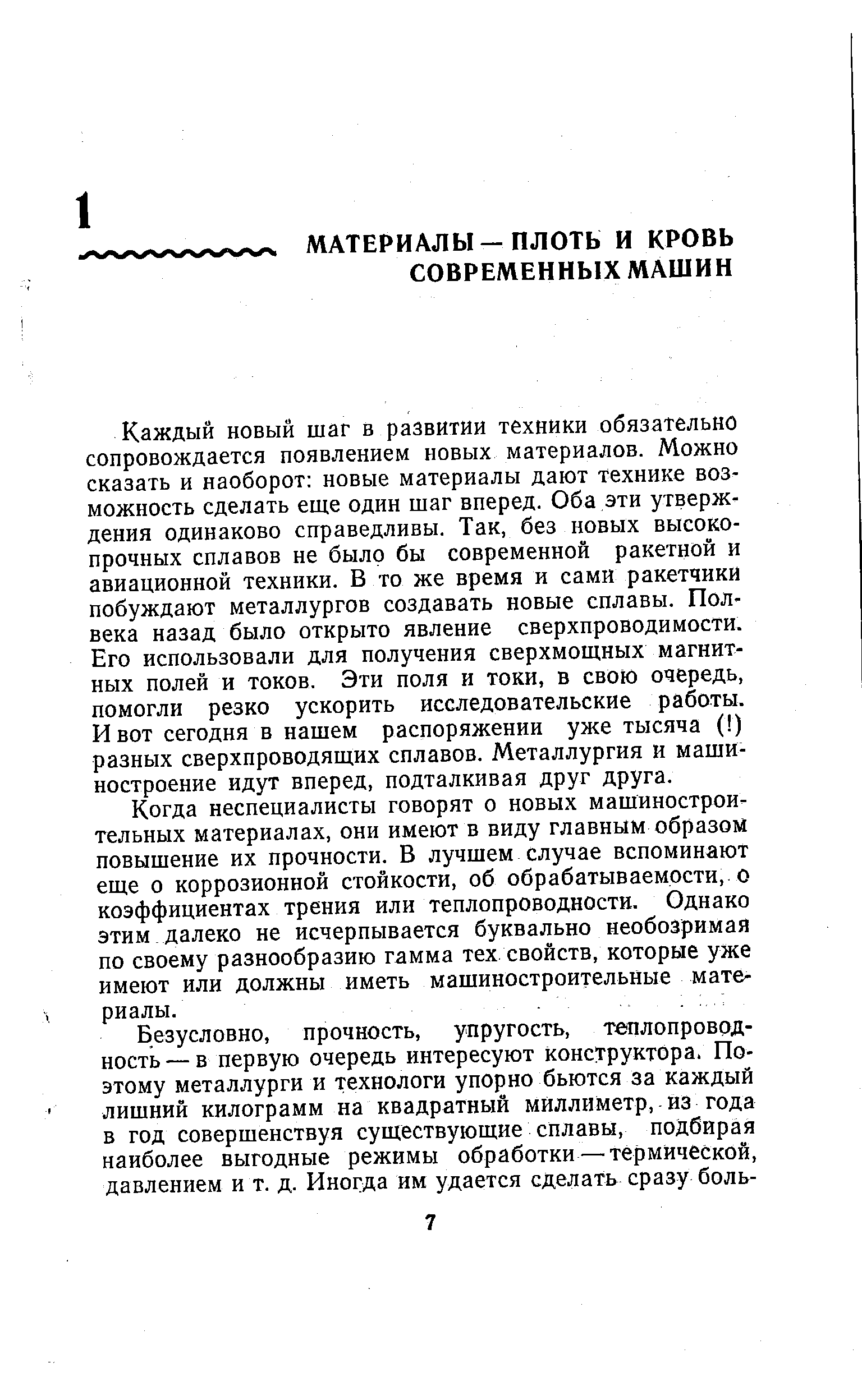 Каждый новый шаг в развитии техники обязательно сопровождается появлением новых материалов. Можно сказать и наоборот новые материалы дают технике возможность сделать еще один шаг вперед. Оба эти утверждения одинаково справедливы. Так, без новых высокопрочных сплавов не было бы современной ракетной и авиационной техники. В то же время и сами ракетчики побуждают металлургов создавать новые сплавы. Полвека назад было открыто явление сверхпроводимости. Его использовали для получения сверхмощных магнитных полей и токов. Эти поля и токи, в свою очередь, помогли резко ускорить исследовательские работы. И вот сегодня в нашем распоряжении уже тысяча ( ) разных сверхпроводящих сплавов. Металлургия и машиностроение идут вперед, подталкивая друг друга.
