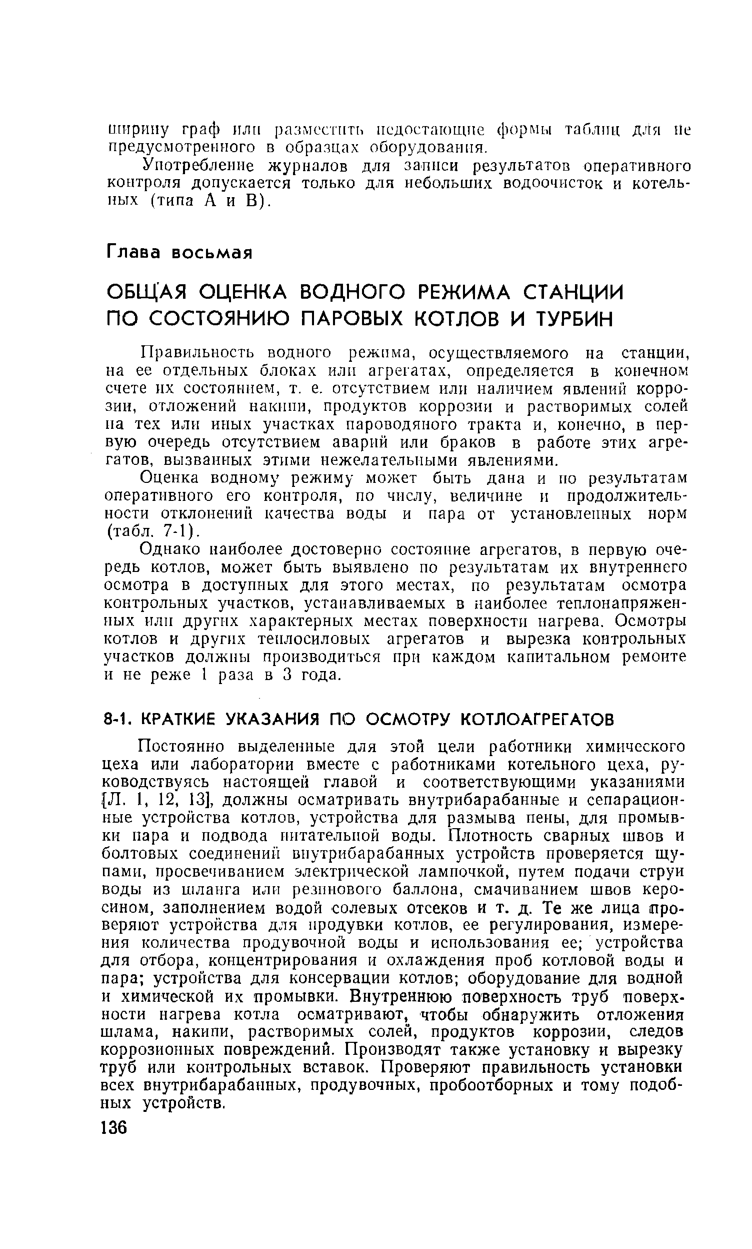 Постоянно выделенные для этой цели работники химического цеха или лаборатории вместе с работниками котельного цеха, руководствуясь настоящей главой и соответствующими указаниями Л. 1, 12, 13], должны осматривать внутрибарабанные и сепарацион-ные устройства котлов, устройства для размыва пены, для промывки пара и подвода питательной воды. Плотность сварных швов и болтовых соединений внутрибарабанных устройств проверяется щупами, просвечиванием электр)1ческой лампочкой, путем подачи струи воды из шланга или резинового баллона, смачиванием швов керосином, заполнением водой солевых отсеков и т. д. Те же лица проверяют устройства для продувки котлов, ее регулирования, измерения количества продувочной воды и использования ее устройства для отбора, концентрирования и охлаждения проб котловой воды и пара устройства для консервации котлов оборудование для водной и химической их промывки. Внутреннюю поверхность труб поверхности нагрева котла осматривают, чтобы обнаружить отложения шлама, накипи, растворимых солей, продуктов коррозии, следов коррозионных повреждений. Производят также установку и вырезку труб или контрольных вставок. Проверяют правильность установки всех внутрибарабанных, продувочных, пробоотборных и тому подобных устройств.
