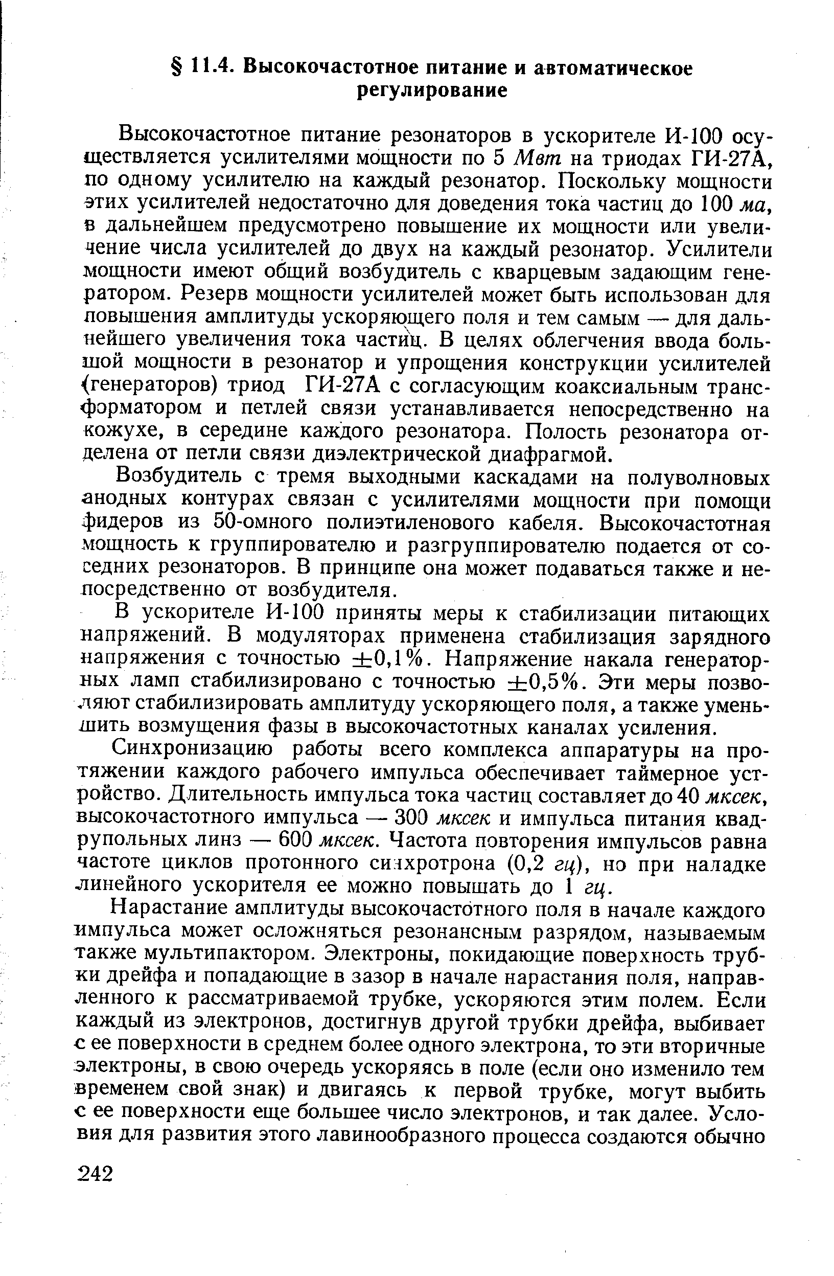 Высокочастотное питание резонаторов в ускорителе И-100 осуществляется усилителями мощности по 5 Мет. на триодах ГИ-27А, по одному усилителю на каждый резонатор. Поскольку мощности этих усилителей недостаточно для доведения тока частиц до 100 ма, в дальнейшем предусмотрено повышение их мощности или увеличение числа усилителей до двух на каждый резонатор. Усилители мощности имеют общий возбудитель с кварцевым задающим генератором. Резерв мощности усилителей может быть использован для повышения амплитуды ускоряющего поля и тем самым — для дальнейшего увеличения тока частиц. В целях облегчения ввода большой мощности в резонатор и упрощения конструкции усилителей (генераторов) триод ГИ-27А с согласующим коаксиальным трансформатором и петлей связи устанавливается непосредственно на кожухе, в середине каждого резонатора. Полость резонатора отделена от петли связи диэлектрической диафрагмой.
