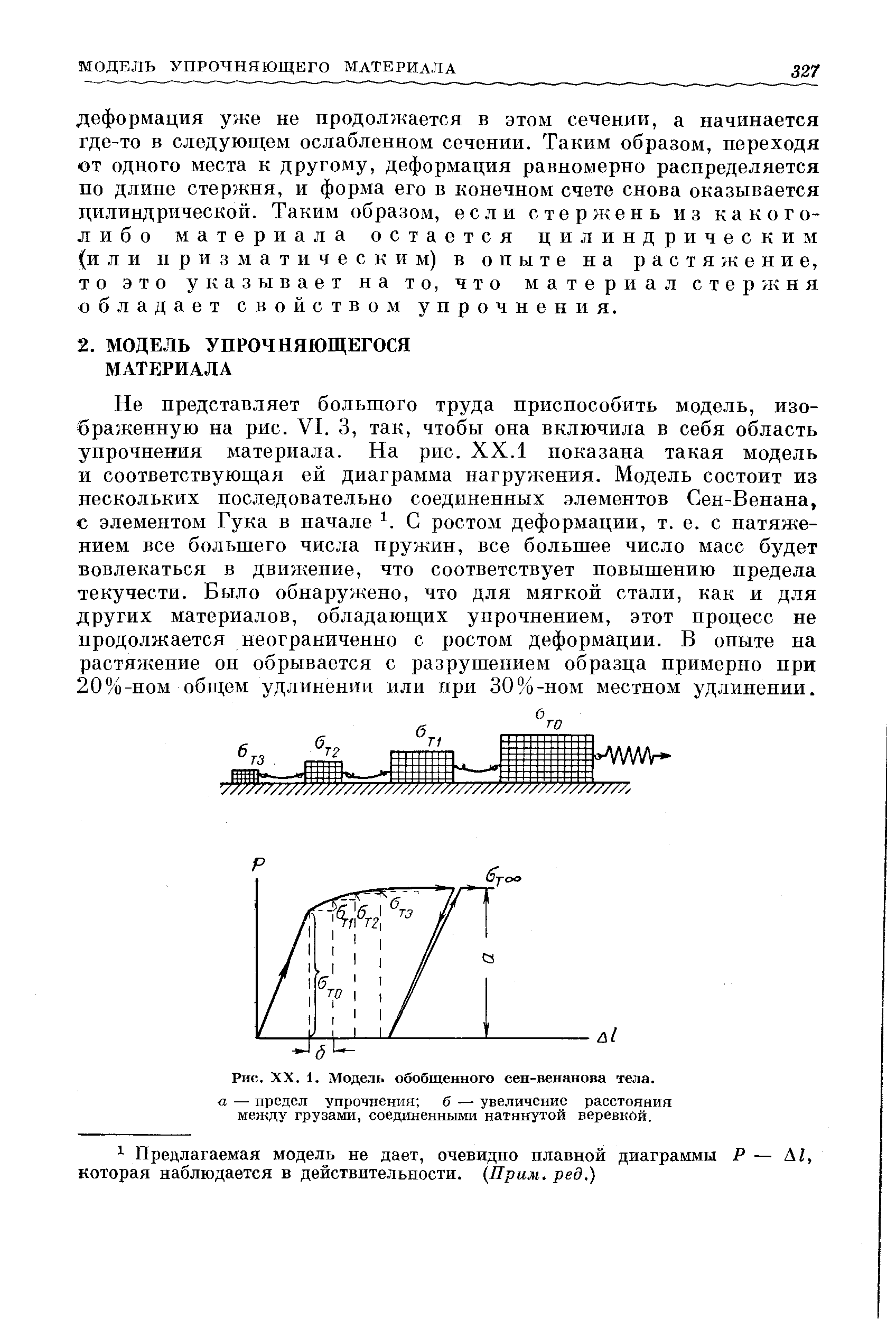 Не представляет большого труда приспособить модель, изображенную на рис. VI. 3, так, чтобы она включила в себя область упрочнения материала. На рис. XX.1 показана такая модель и соответствующая ей диаграмма нагружения. Модель состоит из нескольких последовательно соединенных элементов Сен-Венана, с элементом Гука в начале С ростом деформации, т. е. с натяжением все большего числа пружин, все большее число масс будет вовлекаться в движение, что соответствует повышению предела текучести. Было обнаружено, что для мягкой стали, как и для других материалов, обладающих упрочнением, этот процесс не продолжается неограниченно с ростом деформации. В опыте на растяжение он обрывается с разрушением образца примерно при 20%-пом общем удлинении или при 30%-ном местном удлинении.
