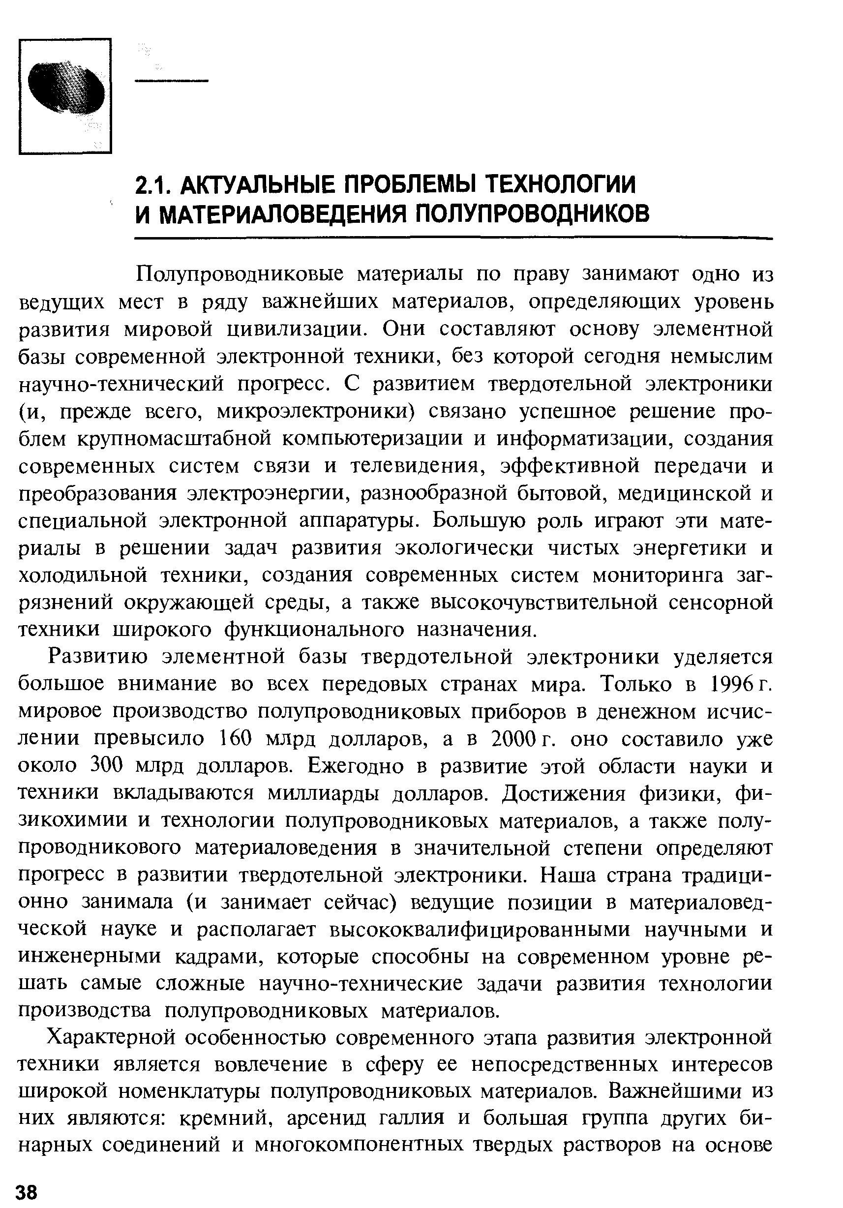 Полупроводниковые материалы по праву занимают одно из ведущих мест в ряду важнейших материалов, определяющих уровень развития мировой цивилизации. Они составляют основу элементной базы современной электронной техники, без которой сегодня немыслим научно-технический прогресс. С развитием твердотельной электроники (и, прежде всего, микроэлектроники) связано успешное решение проблем крупномасштабной компьютеризации и информатизации, создания современных систем связи и телевидения, эффективной передачи и преобразования электроэнергии, разнообразной бытовой, медицинской и специальной электронной аппаратуры. Большую роль играют эти материалы в решении задач развития экологически чистых энергетики и холодильной техники, создания современных систем мониторинга загрязнений окружающей среды, а также высокочувствительной сенсорной техники широкого функционального назначения.
