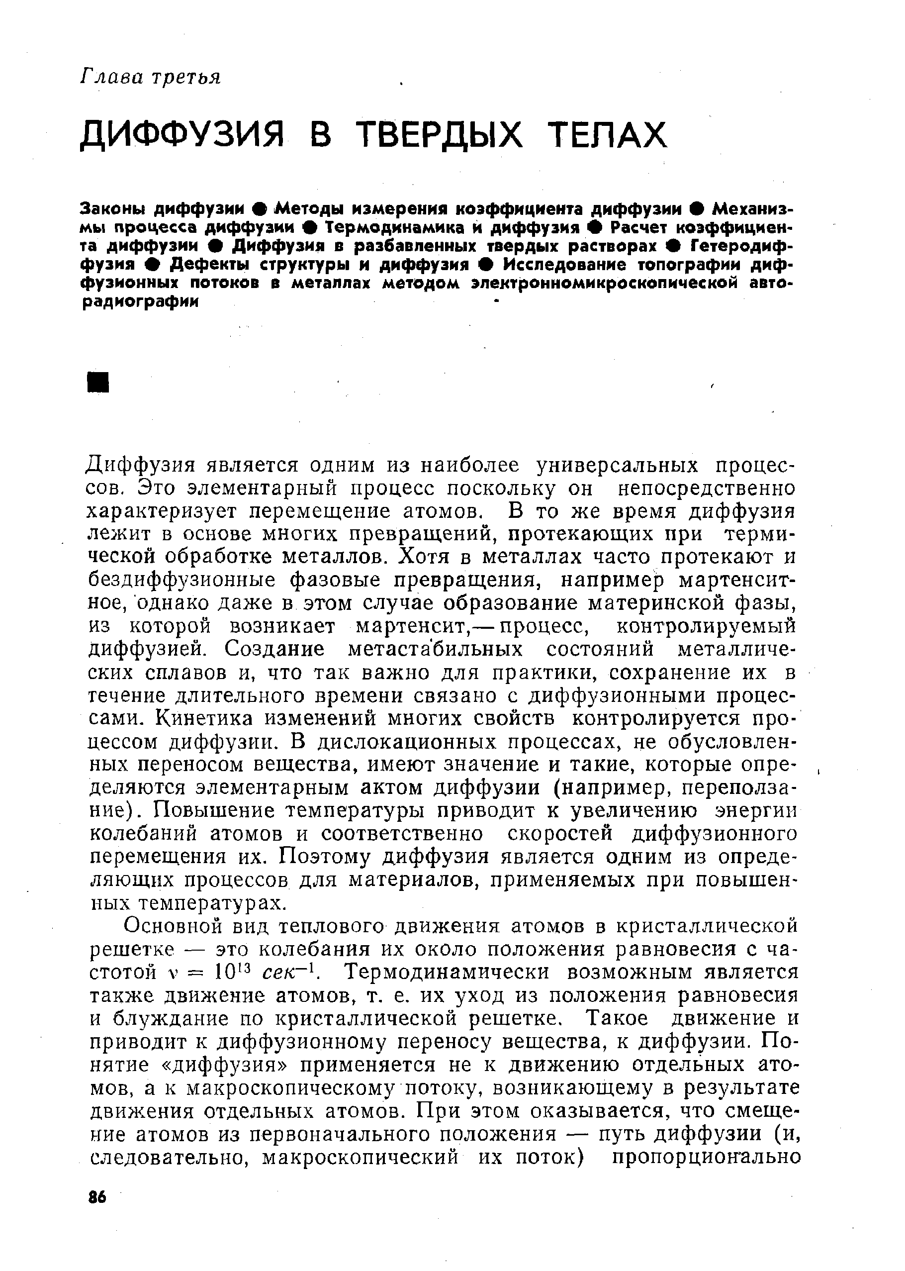 Диффузия является одним из наиболее универсальных процессов, Это элементарный процесс поскольку он непосредственно характеризует перемещение атомов. В то же время диффузия лежит в основе многих превращений, протекающих при термической обработке металлов. Хотя в металлах часто протекают и бездиффузионные фазовые превращения, например мартенсит-ное, однако даже в этом случае образование материнской фазы, из которой возникает мартенсит,— процесс, контролируемый диффузией. Создание метаста бильных состояний металлических сплавов и, что так важно для практики, сохранение их в течение длительного времени связано с диффузионными процессами. Кинетика изменений многих свойств контролируется процессом диффузии. В дислокационных процессах, не обусловленных переносом вещества, имеют значение и такие, которые определяются элементарным актом диффузии (например, переползание). Повышение температуры приводит к увеличению энергии колебаний атомов и соответственно скоростей диффузионного перемещения их. Поэтому диффузия является одним из определяющих процессов для материалов, применяемых при повышенных температурах.
