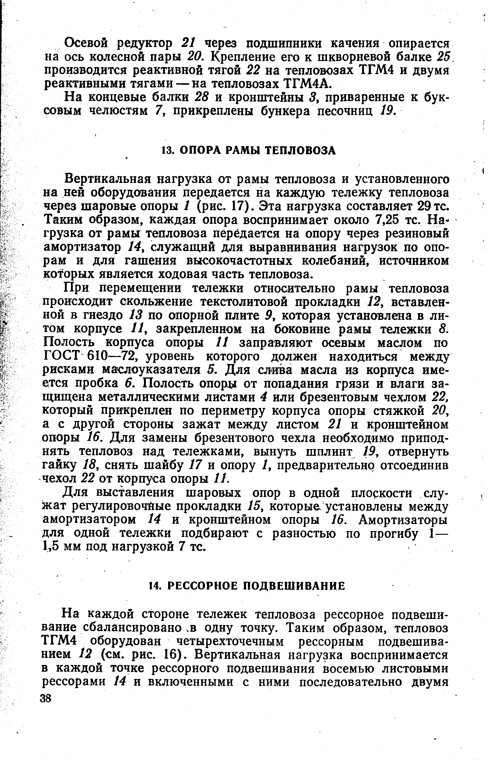 Вертикальная нагрузка от рамы тепловоза и установленного на ней оборудования передается на каждую тележку тепловоза через шаровые опоры 1 (рис. 17). Эта нагрузка составляет 29 тс. Таким образом, каждая опора воспринимает около 7,25 тс. Нагрузка от рамы тепловоза передается на опору через резиновый амортизатор 14, служащий для выравнивания нагрузок по опорам и для гашения высокочастотных колебаний, источником кofopыx является ходовая часть тепловоза.
