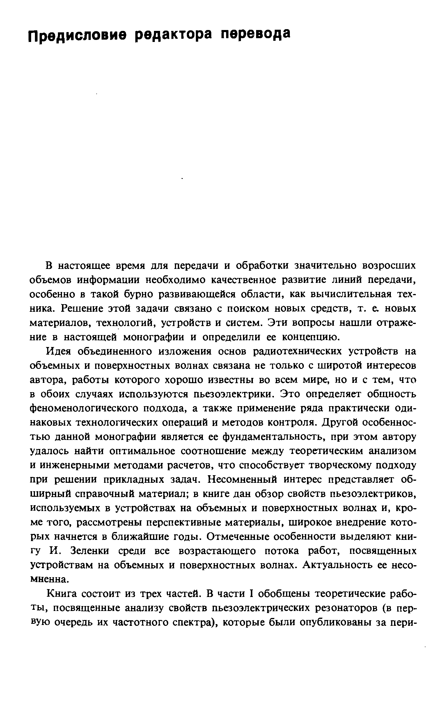 Идея объединенного изложения основ радиотехнических устройств на объемных и поверхностных волнах связана не только с широтой интересов автора, работы которого хорошо известны во всем мире, но и с тем, что в обоих случаях используются пьезоэлектрики. Это определяет общность феноменологического подхода, а также применение ряда практически одинаковых технологических операш й и методов контроля. Другой особенностью данной монографии является ее фундаментальность, при этом автору удалось найти оптимальное соотношение между теоретическим анализом и инженерными методами расчетов, что способствует творческому подходу при решении прикладных задач. Несомненный интерес представляет обширный справочный материал в книге дан обзор свойств пьезоэлектриков, используемых в устройствах на объемных и поверхностных волнах и, кроме того, рассмотрены перспективные материалы, широкое внедрение которых начнется в ближайшие годы. Отмеченные особенности выделяют книгу И. Зеленки среди все возрастающего потока работ, посвященных устройствам на объемных и поверхностных волнах. Актуальность ее несомненна.
