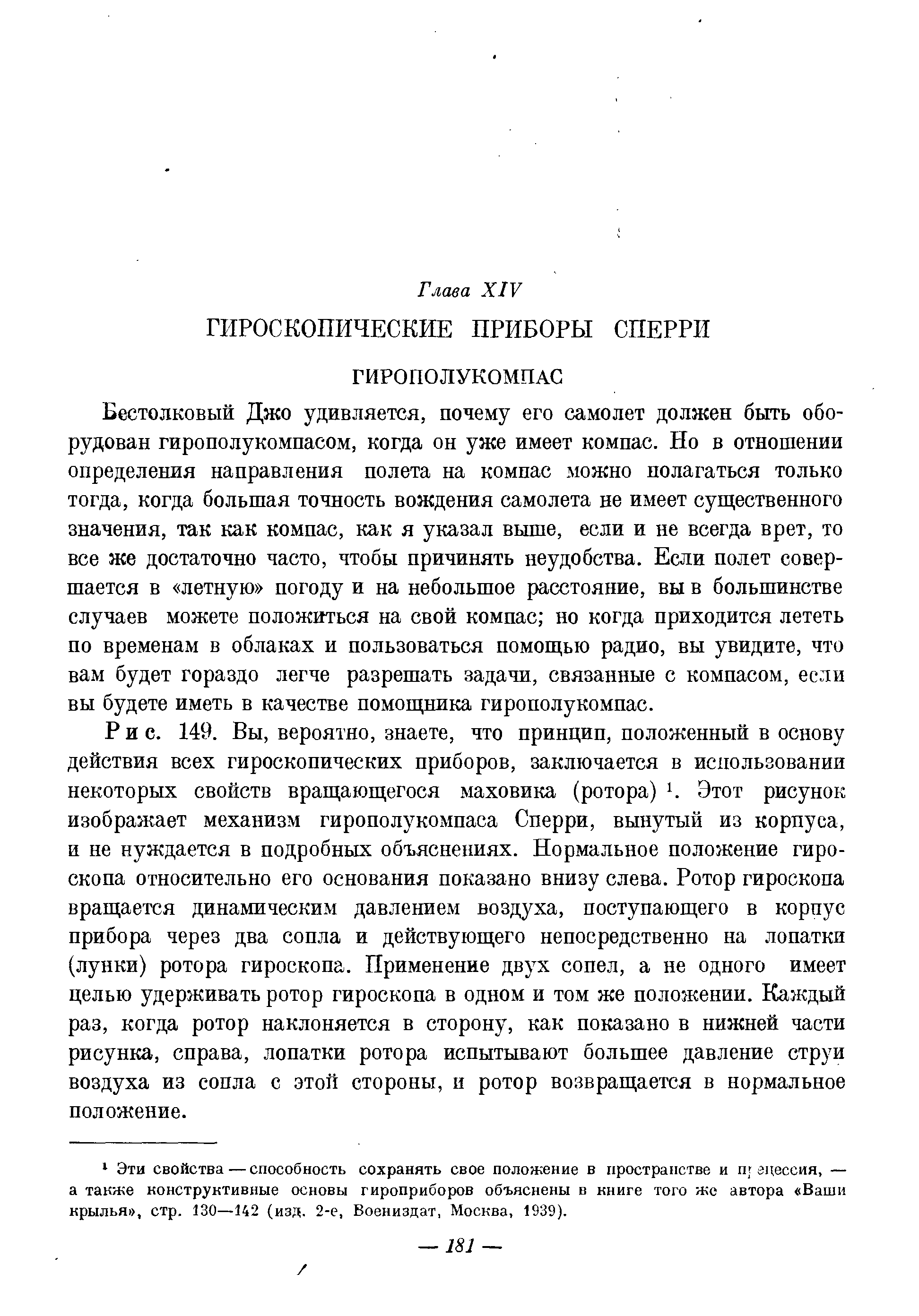 Бестолковый Дзко удивляется, почему его самолет должен быть оборудован гирополукомпасом, когда он уже имеет компас. Но в отношении определения направления полета на компас можно полагаться только тогда, когда большая точность вождения самолета не имеет существенного значения, так как компас, как я указал выше, если и не всегда врет, то все же достаточно часто, чтобы причинять неудобства. Если полет совершается в летную погоду и на небольшое расстояние, вы в большинстве случаев можете положиться на свой компас но когда приходится лететь по временам в облаках и пользоваться помощью радио, вы увидите, что вам будет гораздо легче разрешать задачи, связанные с компасом, если вы будете иметь в качестве помощника гирополукомпас.
