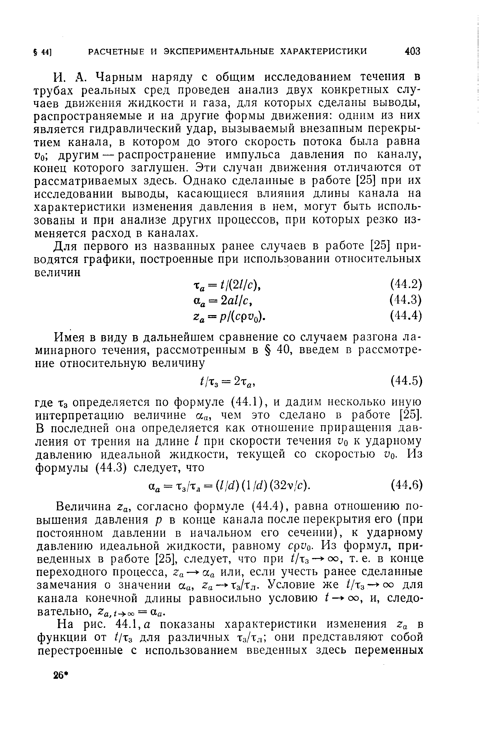 Чарным наряду с общим исследованием течения в трубах реальных сред проведен анализ двух конкретных случаев движения жидкости и газа, для которых сделаны выводы, распространяемые и на другие формы движения одним из них является гидравлический удар, вызываемый внезапным перекрытием канала, в котором до этого скорость потока была равна Уо другим — распространение импульса давления по каналу, конец которого заглущен. Эти случаи движения отличаются от рассматриваемых здесь. Однако сделанные в работе [25] при их исследовании выводы, касающиеся влияния длины канала на характеристики изменения давления в нем, могут быть использованы и при анализе других процессов, при которых резко изменяется расход в каналах.
