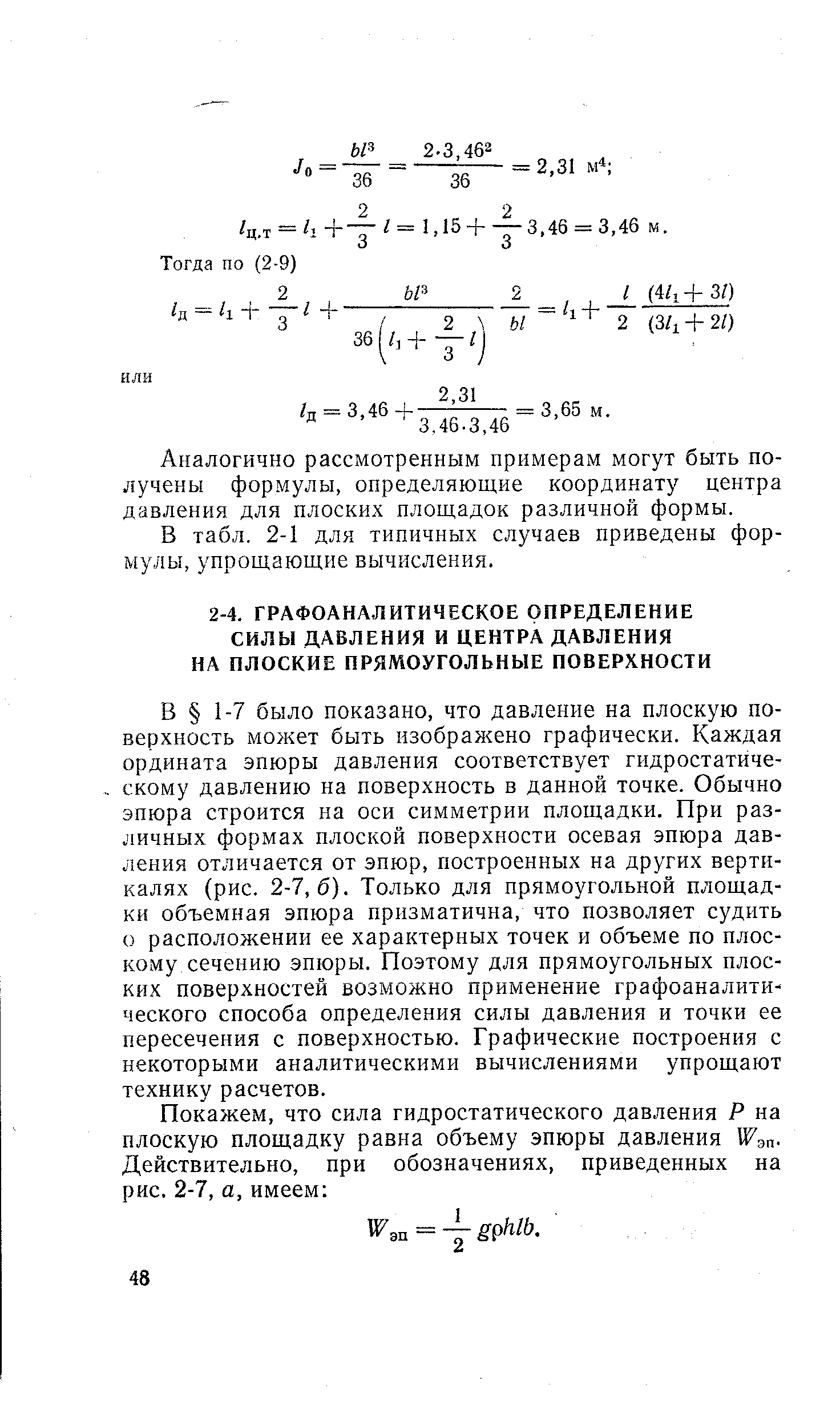 В 1-7 было показано, что давление на плоскую поверхность может быть изображено графически. Каждая ордината эпюры давления соответствует гидростатическому давлению на поверхность в данной точке. Обычно эпюра строится на оси симметрии площадки. При различных формах плоской поверхности осевая эпюра давления отличается от эпюр, построенных на других вертикалях (рис. 2-7,6). Только для прямоугольной площадки объемная эпюра призматична, что позволяет судить о расположении ее характерных точек и объеме по плоскому сечению эпюры. Поэтому для прямоугольных плоских поверхностей возможно применение графоаналитического способа определения силы давления и точки ее пересечения с поверхностью. Графические построения с некоторыми аналитическими вычислениями упрощают технику расчетов.
