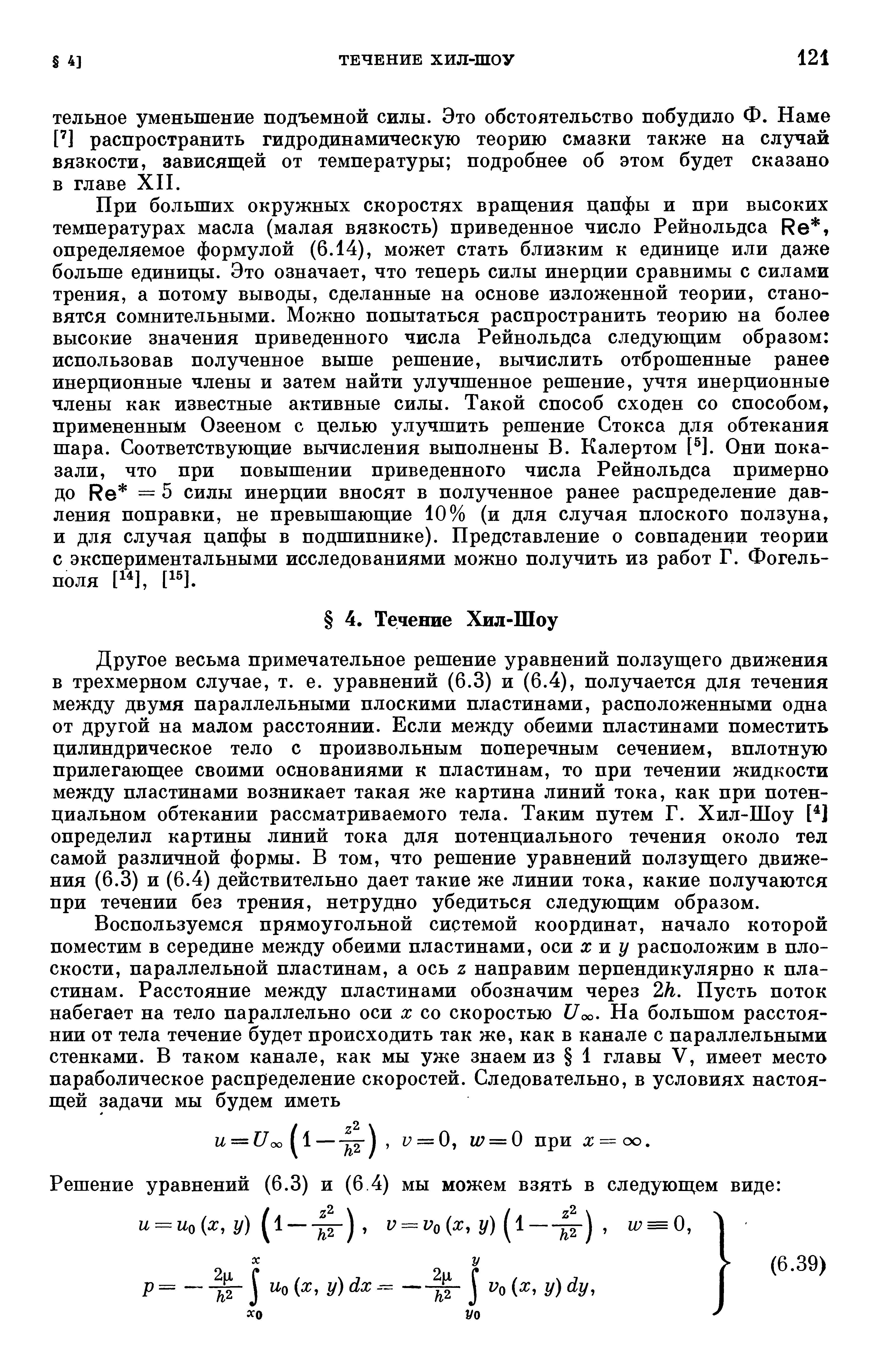 При больших окружных скоростях вращения цапфы и при высоких температурах масла (малая вязкость) приведенное число Рейнольдса Ре, определяемое формулой (6.14), может стать близким к единице или даже больше единицы. Это означает, что теперь силы инерции сравнимы с силами трения, а потому выводы, сделанные на основе изложенной теории, становятся сомнительными. Можно попытаться распространить теорию на более высокие значения приведенного числа Рейнольдса следующим образом использовав полученное выше решение, вычислить отброшенные ранее инерционные члены и затем найти улучшенное решение, учтя инерционные члены как известные активные силы. Такой способ сходен со способом, примененным Озееном с целью улучшить решение Стокса для обтекания шара. Соответствующие вычисления выполнены В. Калертом [ ]. Они показали, что при повышении приведенного числа Рейнольдса примерно до Ре = 5 силы инерции вносят в полученное ранее распределение давления поправки, не превышающие 10% (и для случая плоского ползуна, и для случая цапфы в подшипнике). Представление о совпадении теории с экспериментальными исследованиями можно получить из работ Г. Фогель-поля [ ], [1 ].
