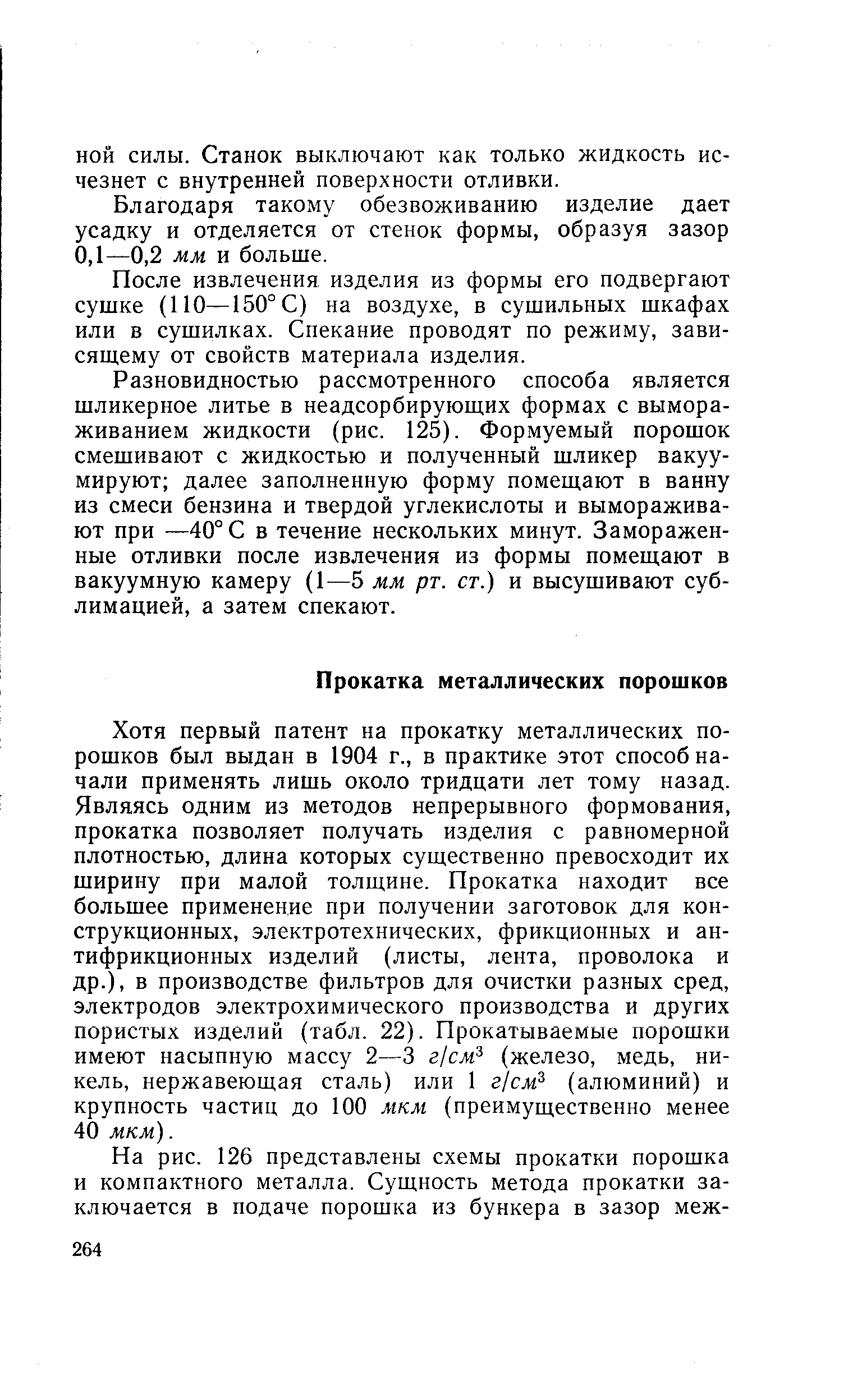 Хотя первый патент на прокатку металлических порошков был выдан в 1904 г., в практике этот способ начали применять лишь около тридцати лет тому назад. Являясь одним из методов непрерывного формования, прокатка позволяет получать изделия с равномерной плотностью, длина которых существенно превосходит их ширину при малой толщине. Прокатка находит все большее применение при получении заготовок для конструкционных, электротехнических, фрикционных и антифрикционных изделий (листы, лента, проволока и др.), в производстве фильтров для очистки разных сред, электродов электрохимического производства и других пористых изделий (табл. 22). Прокатываемые порошки имеют насыпную массу 2—3 г1см (железо, медь, никель, нержавеющая сталь) или 1 г]см (алюминий) и крупность частиц до 100 мкм (преимущественно менее 40 мкм).
