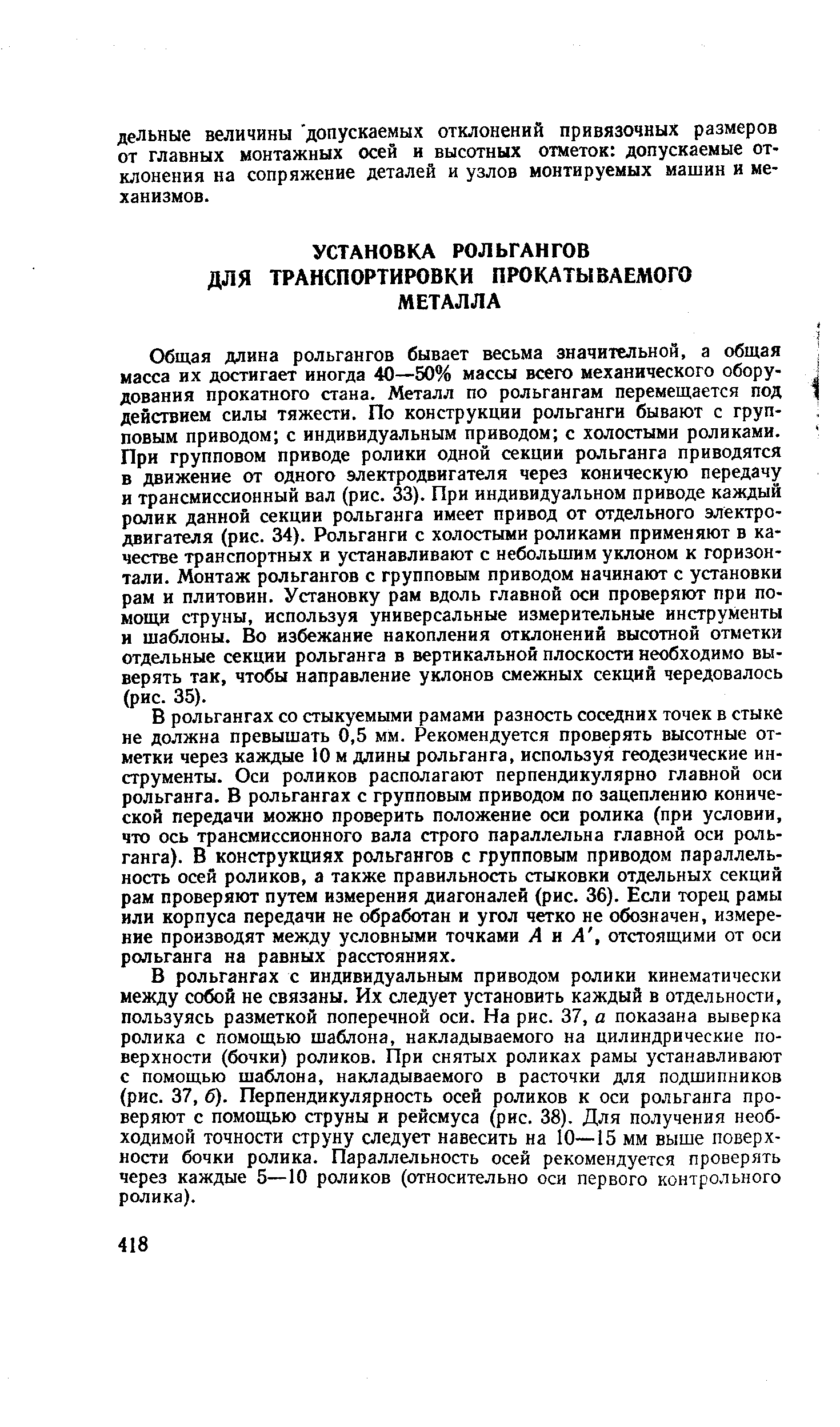 Общая длина рольгангов бывает весьма значительной, а общая масса их достигает иногда 40—50% массы всего механического оборудования прокатного стана. Металл по рольгангам перемещается под действием силы тяжести. По конструкции рольганги бывают с групповым приводом с индивидуальным приводом с холостыми роликами. При групповом приводе ролики одной секции рольганга приводятся в движение от одного электродвигателя через коническую передачу и трансмиссионный вал (рис. 33). При индивидуальном приводе каждый ролик данной секции рольганга имеет привод от отдельного электродвигателя (рис. 34). Рольганги с холостыми роликами применяют в качестве транспортных и устанавливают с небольшим уклоном к горизонтали. Монтаж рольгангов с групповым приводом начинают с установки рам и плитовин. Установку рам вдоль главной оси проверяют при помощи струны, используя универсальные измерительные инструменты и шаблоны. Во избежание накопления отклонений высотной отметки отдельные секции рольганга в вертикальной плоскости необходимо выверять так, чтобы направление уклонов смежных секций чередовалось (рис. 35).
