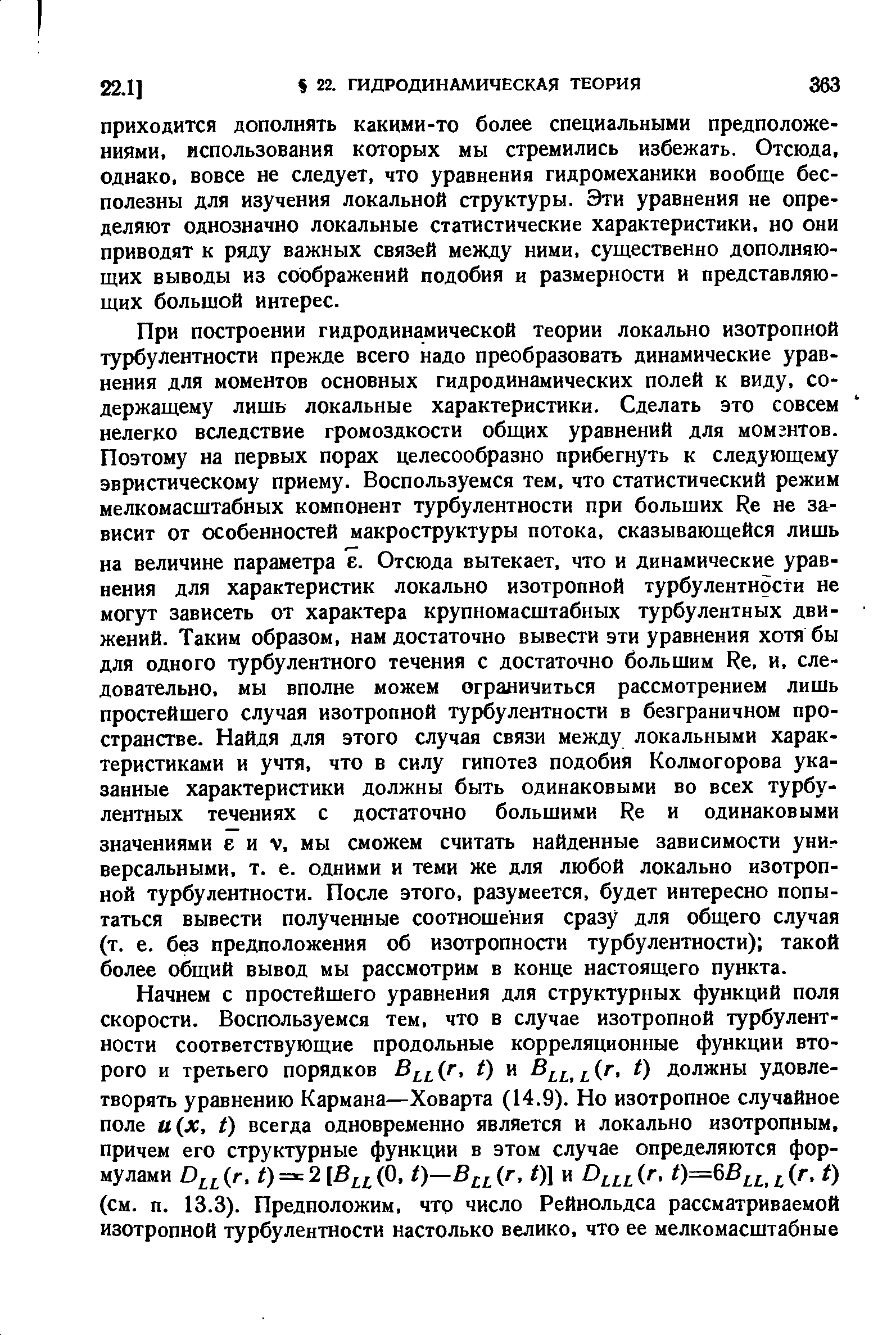 При построении гидродинамической теории локально изотропной турбулентности прежде всего надо преобразовать динамические уравнения для моментов основных гидродинамических полей к виду, содержащему лишь локальные характеристики. Сделать это совсем нелегко вследствие громоздкости общих уравнений для момгнтов. Поэтому на первых порах целесообразно прибегнуть к следующему эвристическому приему. Воспользуемся тем, что статистический режим мелкомасштабных компонент турбулентности при больших Re не зависит от особенностей макроструктуры потока, сказывающейся лишь на величине параметра е. Отсюда вытекает, что и динамические уравнения для характеристик локально изотропной турбулентности не могут зависеть от характера крупномасштабных турбулентных движений. Таким образом, нам достаточно вывести эти уравнения хотя бы для одного турбулентного течения с достаточно большим Ре, и, следовательно, мы вполне можем ограничиться рассмотрением лишь простейшего случая изотропной турбулентности в безграничном пространстве. Найдя для этого случая связи между локальными характеристиками и учтя, что в силу гипотез подобия Колмогорова указанные характеристики должны быть одинаковыми во всех турбулентных течениях с достаточно большими Ре и одинаковыми значениями е и V, мы сможем считать найденные зависимости универсальными, т. е. одними и теми же для любой локально изотропной турбулентности. После этого, разумеется, будет интересно попытаться вывести полученные соотношения сразу для общего случая (т. е. без предположения об изотропности турбулентности) такой более общий вывод мы рассмотрим в конце настоящего пункта.
