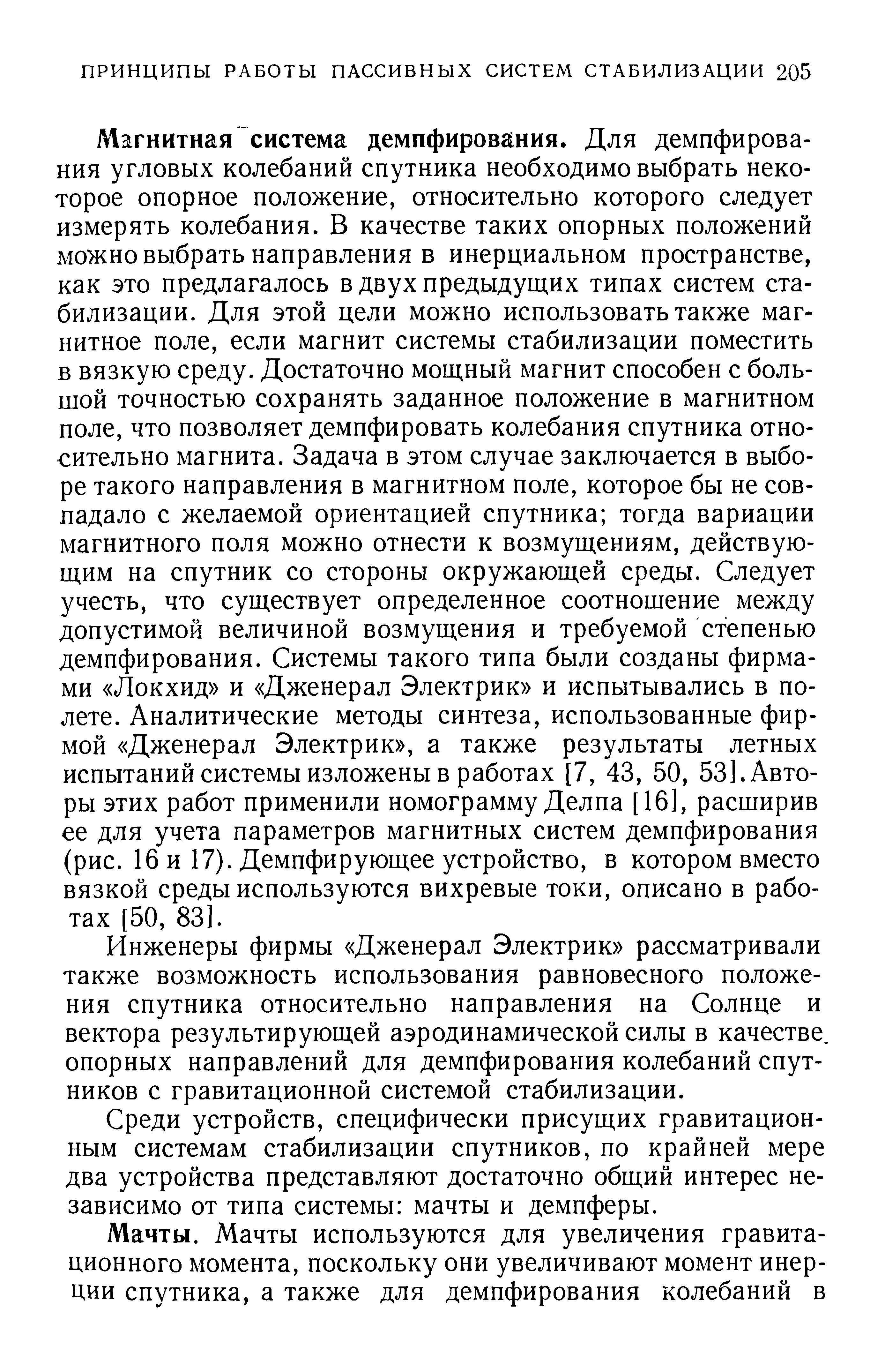 Магнитная система демпфирования. Для демпфирования угловых колебаний спутника необходимо выбрать некоторое опорное положение, относительно которого следует измерять колебания. В качестве таких опорных положений можно выбрать направления в инерциальном пространстве, как это предлагалось в двух предыдущих типах систем стабилизации. Для этой цели можно использовать также магнитное поле, если магнит системы стабилизации поместить в вязкую среду. Достаточно мощный магнит способен с большой точностью сохранять заданное положение в магнитном поле, что позволяет демпфировать колебания спутника относительно магнита. Задача в этом случае заключается в выборе такого направления в магнитном поле, которое бы не совпадало с желаемой ориентацией спутника тогда вариации магнитного поля можно отнести к возмущениям, действующим на спутник со стороны окружающей среды. Следует учесть, что существует определенное соотношение между допустимой величиной возмущения и требуемой степенью демпфирования. Системы такого типа были созданы фирмами Локхид и Дженерал Электрик и испытывались в полете. Аналитические методы синтеза, использованные фирмой Дженерал Электрик , а также результаты летных испытаний системы изложены в работах [7, 43, 50, 53]. Авторы этих работ применили номограмму Делпа [16], расширив ее для учета параметров магнитных систем демпфирования (рис. 16 и 17). Демпфирующее устройство, в котором вместо вязкой среды используются вихревые токи, описано в работах [50, 83].
