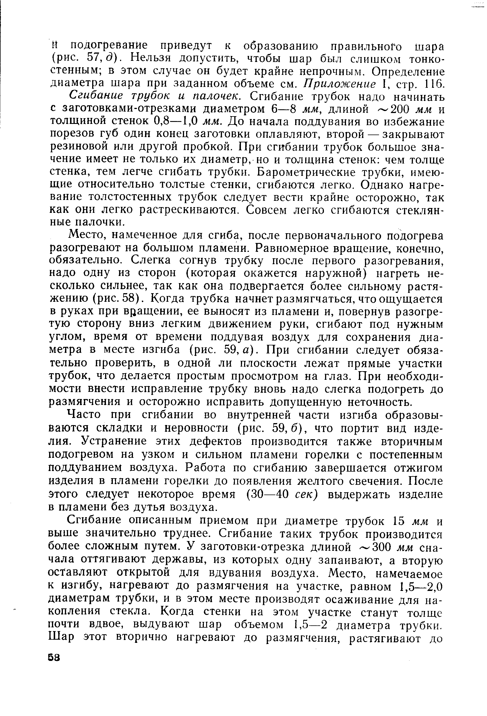 Сгибание трубок и палочек. Сгибание трубок надо начинать с заготовками-отрезками диаметром 6—8 мм, длиной 200 мм и толщиной стенок 0,8—1,0 мм. До начала поддувания во избежание порезов губ один конец заготовки оплавляют, второй — закрывают резиновой или другой пробкой. При сгибании трубок большое значение имеет не только их диаметр, но и толщина стенок чем толще стенка, тем легче сгибать трубки. Барометрические трубки, имеющие относительно толстые стенки, сгибаются легко. Однако нагревание толстостенных трубок следует вести крайне осторожно, так как они легко растрескиваются. Совсем легко сгибаются стеклянные палочки.
