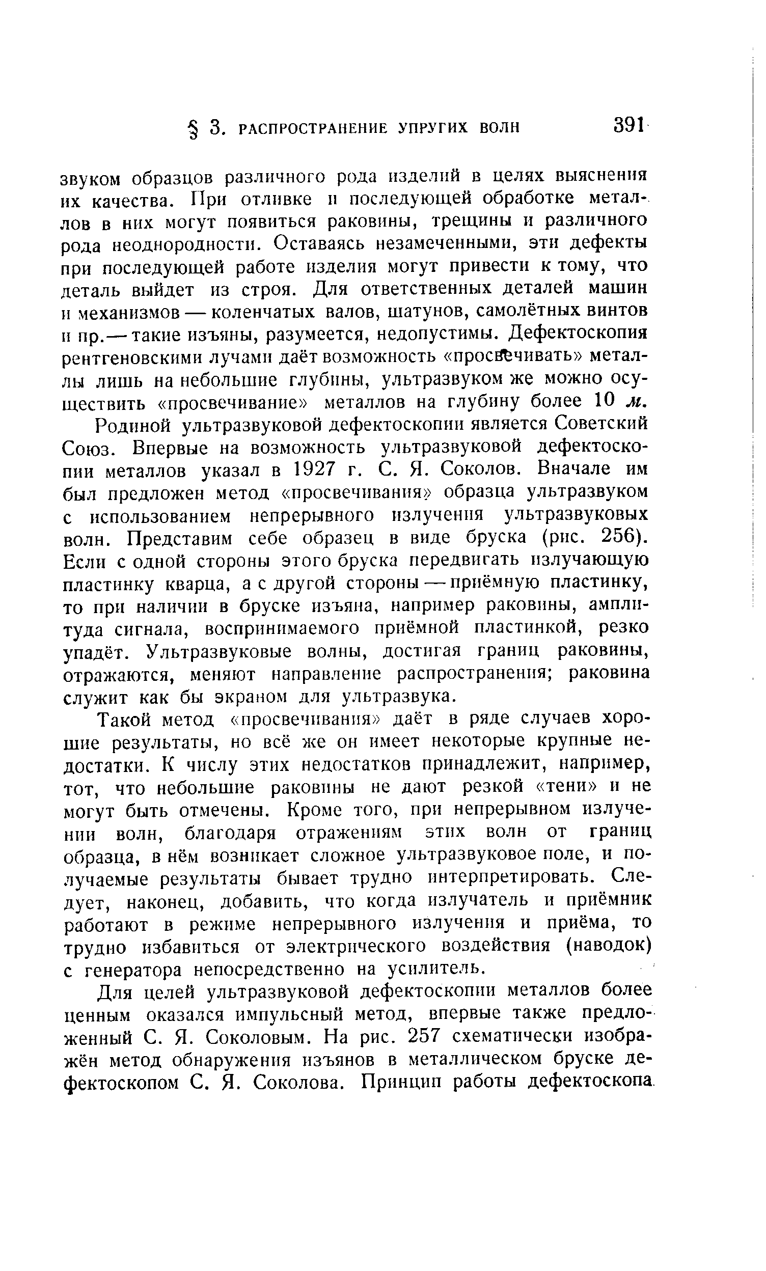 Родиной ультразвуковой дефектоскопии является Советский Союз. Впервые на возможность ультразвуковой дефектоскопии металлов указал в 1927 г. С. Я. Соколов. Вначале им был предложен метод просвечивания образца ультразвуком с использованием непрерывного излучения ультразвуковых волн. Представим себе образец в виде бруска (рнс. 256). Если с одной стороны этого бруска передвигать излучающую пластинку кварца, а с другой стороны — приёмную пластинку, то при наличии в бруске изъяна, например раковины, амплитуда сигнала, воспринимаемого приёмной пластинкой, резко упадёт. Ультразвуковые волны, достигая границ раковины, отражаются, меняют направление распространения раковина служит как бы экраном для ультразвука.
