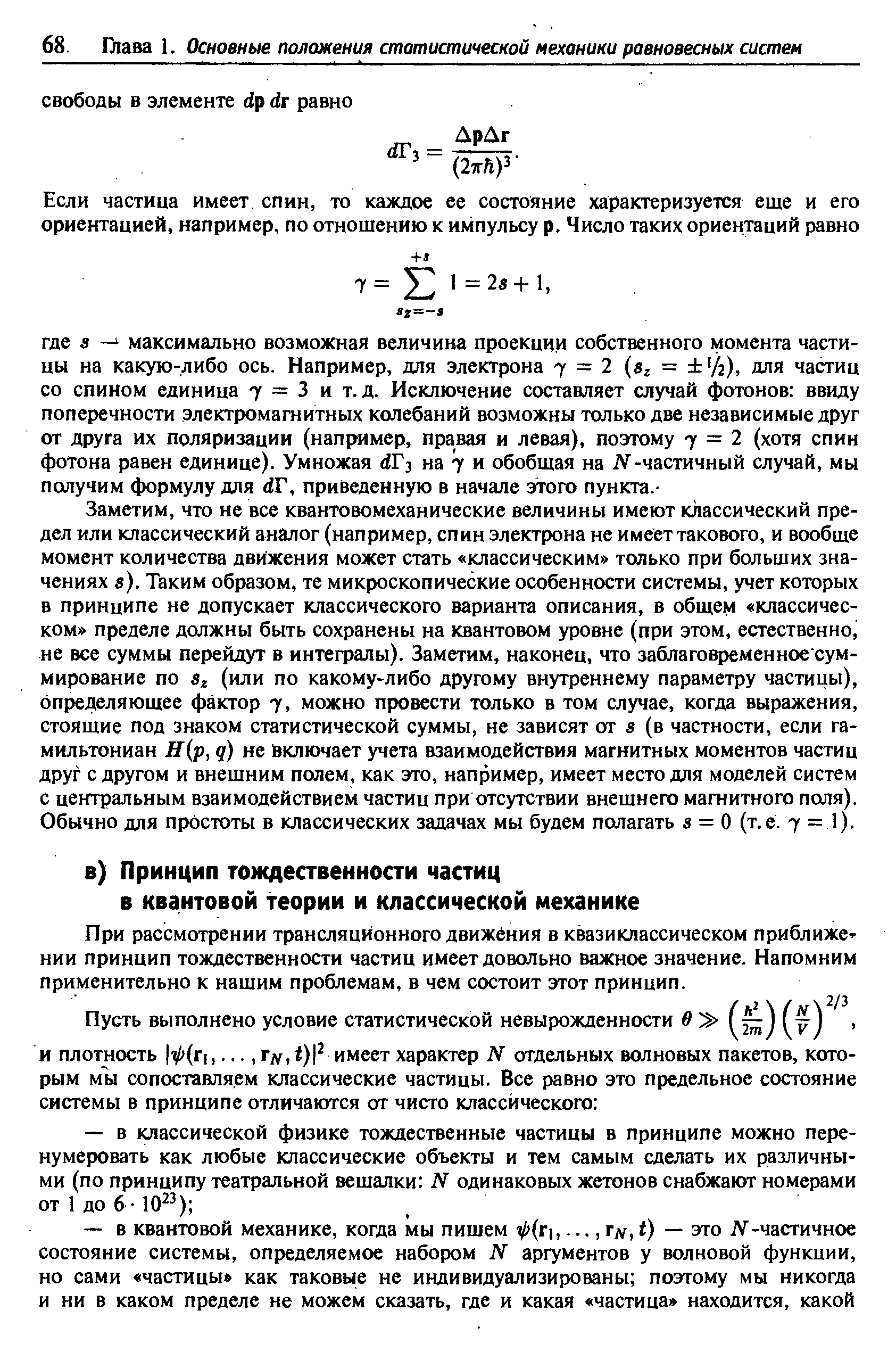 Заметим, что не все квантовомеханические величины имеют классический предел или классический аналог (например, спин электрона не имеет такового, и вообще момент количества движения может стать классическим только при больших значениях в). Таким образом, те микроскопические особенности системы, учет которых в принципе не допускает классического варианта описания, в общем классическом пределе должны быть сохранены на квантовом уровне (при этом, естественно, не все суммы перейдут в интефалы). Заметим, наконец, что заблаговременное суммирование по 8г (или по какому-либо другому внутреннему параметру частицы), определяющее фактор 7, можно провести только в том случае, когда выражения, стоящие под знаком статистической суммы, не зависят от з (в частности, если гамильтониан Н р, д) не включает учета взаимодействия магнитных моментов частиц друг с другом и внешним полем, как это, например, имеет место для моделей систем с центральным взаимодействием частиц при отсутствии внешнего магнитного поля). Обычно для простоты в классических задачах мы будем полагать в = О (т.е. 7 = 1).
