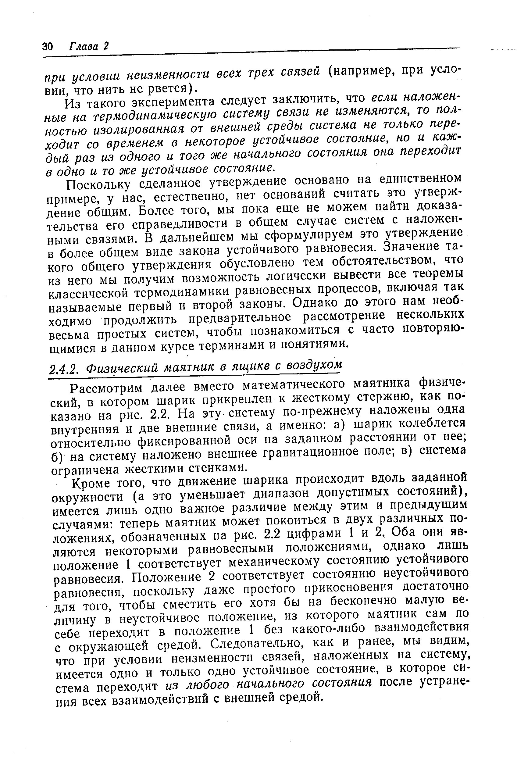 Кроме того, что движение шарика происходит вдоль заданной окружности (а это уменьшает диапазон допустимых состояний), имеется лишь одно важное различие между этим и предыдущим случаями теперь маятник может покоиться в двух различных положениях, обозначенных на рис. 2.2 цифрами 1 и 2, Оба они являются некоторыми равновесными положениями, однако лишь положение 1 соответствует механическому состоянию устойчивого равновесия. Положение 2 соответствует состоянию неустойчивого равновесия, поскольку даже простого прикосновения достаточно для того, чтобы сместить его хотя бы на бесконечно малую величину в неустойчивое положение, из которого маятник сам по себе переходит в положение 1 без какого-либо взаимодействия с окружающей средой. Следовательно, как и ранее, мы видим, что при условии неизменности связей, наложенных на систему, имеется одно и только одно устойчивое состояние, в которое система переходит из любого начального состояния после устранения всех взаимодействий с внешней средой.
