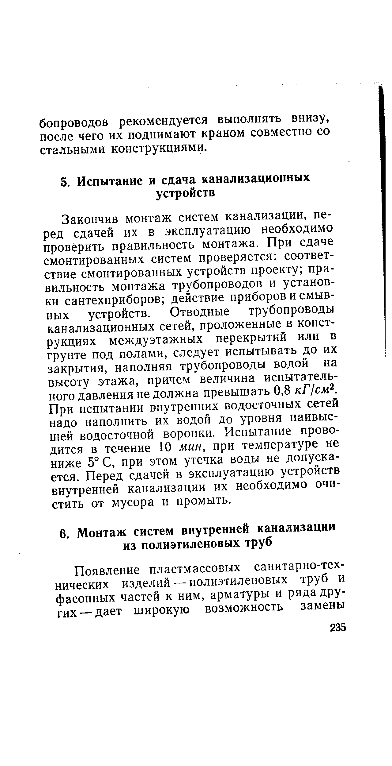 Закончив монтаж систем канализации, перед сдачей их в эксплуатацию необходимо проверить правильность монтажа. При сдаче смонтированных систем проверяется соответствие смонтированных устройств проекту правильность монтажа трубопроводов и установки сантехприборов действие приборов и смывных устройств. Отводные трубопроводы канализационных сетей, проложенные в конструкциях междуэтажных перекрытий или в грунте под полами, следует испытывать до их закрытия, наполняя трубопроводы водой на высоту этажа, причем величина испытательного давления не должна превышать 0,8 кГ1см . При испытании внутренних водосточных сетей надо наполнить их водой до уровня наивысшей водосточной воронки. Испытание проводится в течение 10 мин, при температуре не ниже 5° С, при этом утечка воды не допускается. Перед сдачей в эксплуатацию устройств внутренней канализации их необходимо очистить от мусора и промыть.
