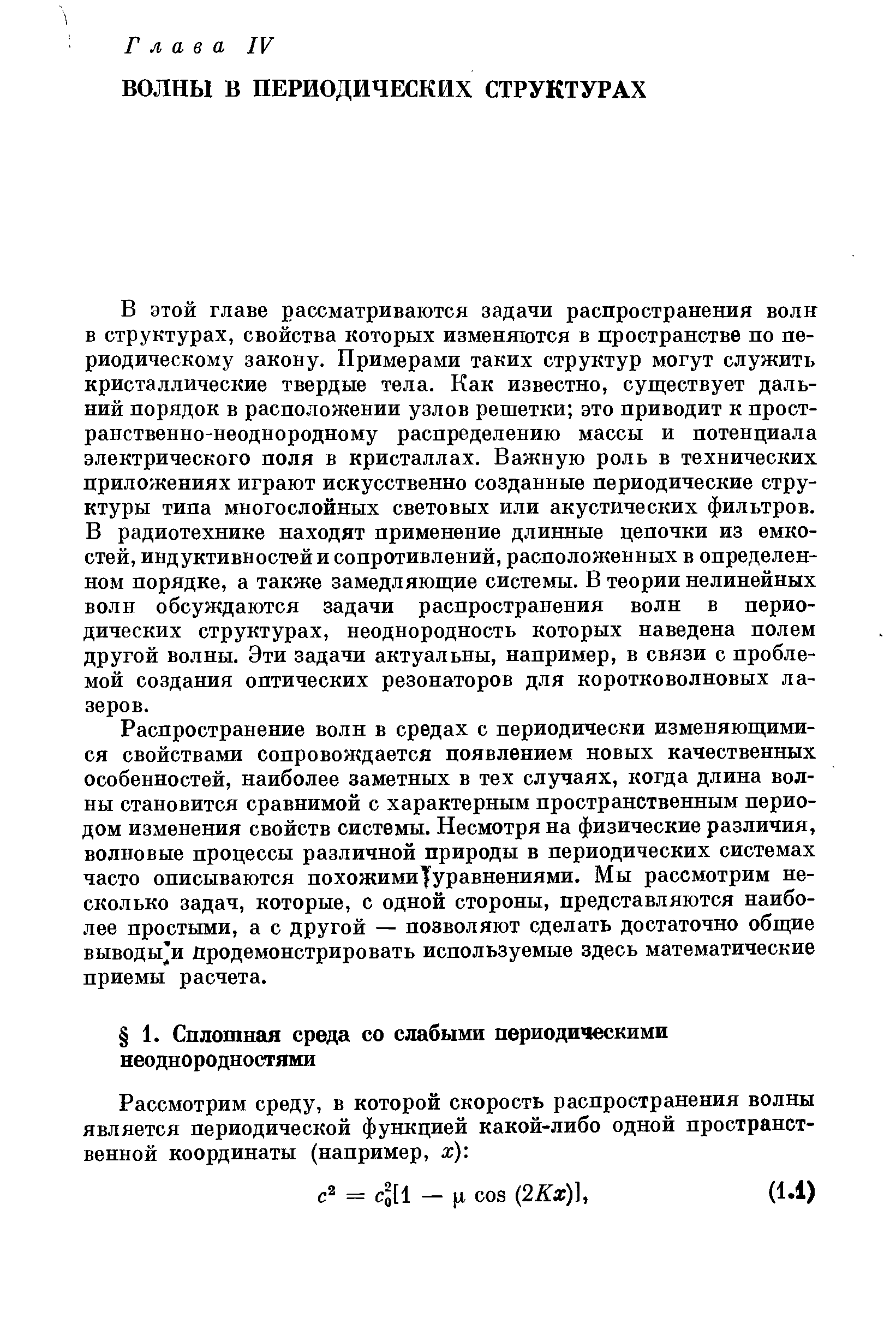 В этой главе рассматриваются задачи распространения волн в структурах, свойства которых изменяются в пространстве по периодическому закону. Примерами таких структур могут служить кристаллические твердые тела. Как известно, существует дальний порядок в расположении узлов решетки это приводит к пространственно-неоднородному распределению массы и потенциала электрического поля в кристаллах. Важную роль в технических приложениях играют искусственно созданные периодические структуры типа многослойных световых или акустических фильтров. В радиотехнике находят применение длинные цепочки из емкостей, индуктивностей и сопротивлений, расположенных в определенном порядке, а также замедляющие системы. В теории нелинейных волн обсуждаются задачи распространения волн в периодических структурах, неоднородность которых наведена полем другой волны. Эти задачи актуальны, например, в связи с проблемой создания оптических резонаторов для коротковолновых лазеров.
