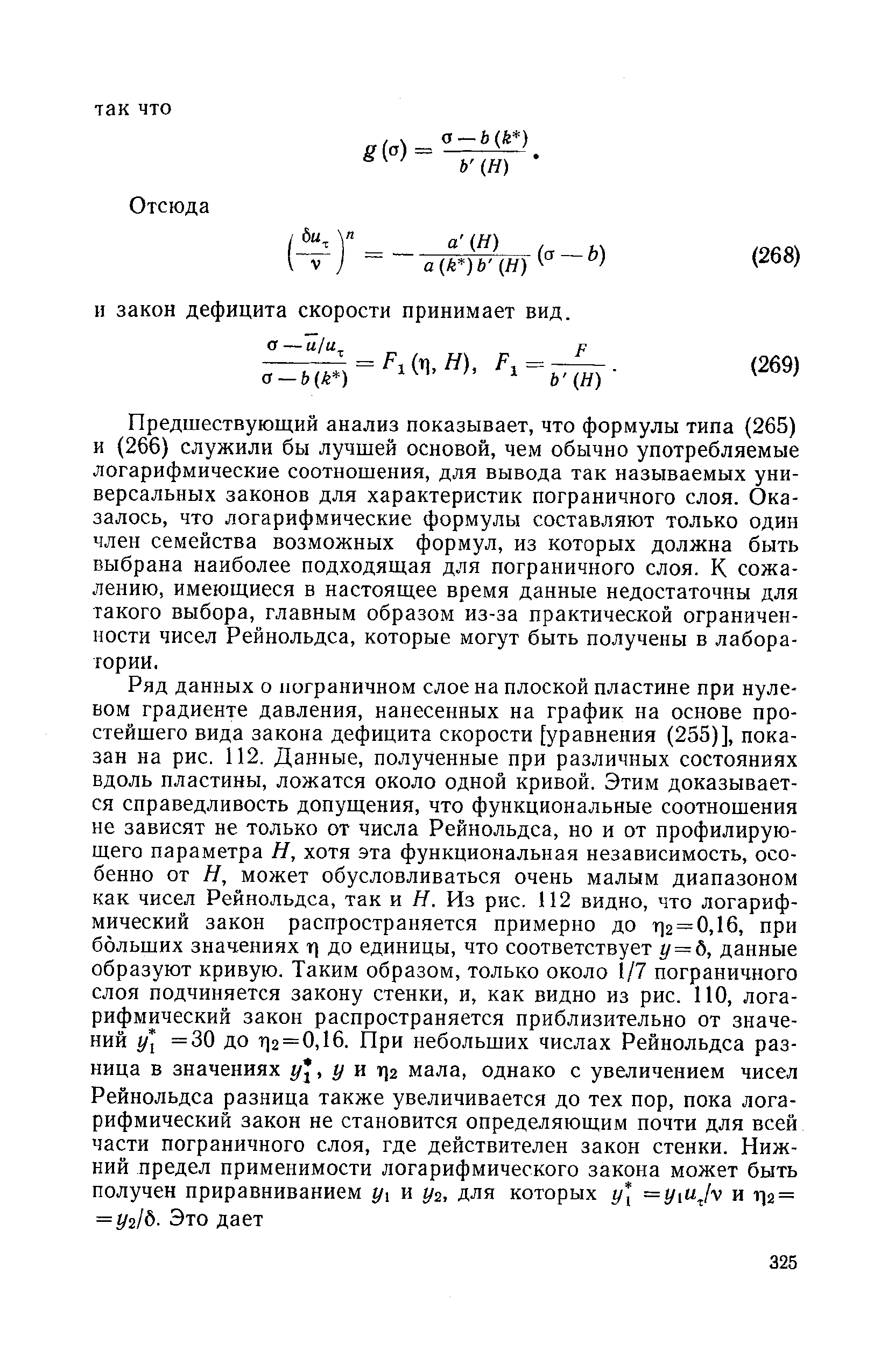 Предшествующий анализ показывает, что формулы типа (265) и (266) служили бы лучшей основой, чем обычно употребляемые логарифмические соотношения, для вывода так называемых универсальных законов для характеристик пограничного слоя. Оказалось, что логарифмические формулы составляют только один член семейства возможных формул, из которых должна быть выбрана наиболее подходящая для пограничного слоя. К сожалению, имеющиеся в настоящее время данные недостаточны для такого выбора, главным образом из-за практической ограниченности чисел Рейнольдса, которые могут быть получены в лаборатории.
