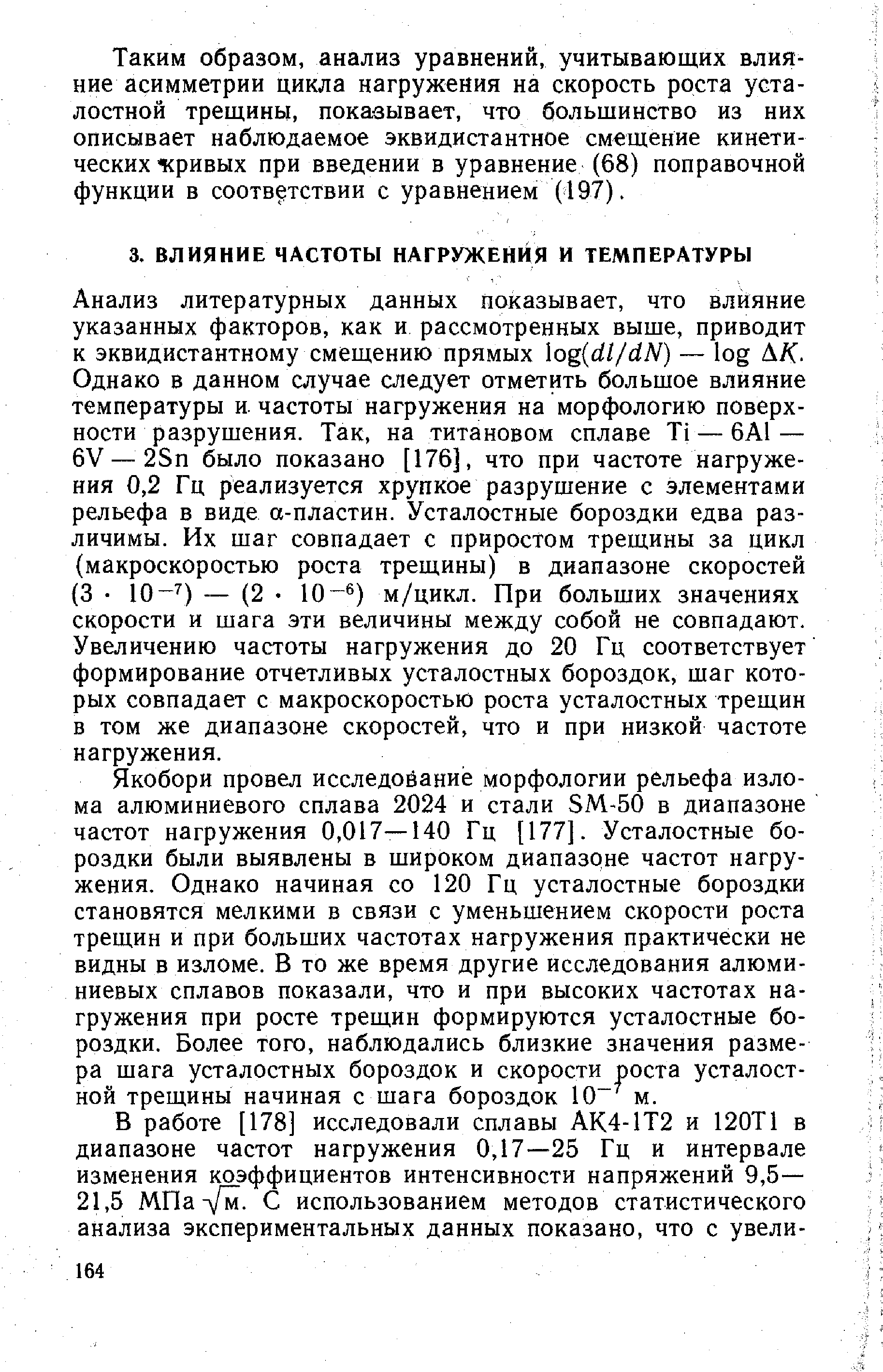 Анализ литературных данных показывает, что влияние указанных факторов, как и рассмотренных выше, приводит к эквидистантному смещению прямых og dl/dN) — log Л/С. Однако в данном случае следует отметить большое влияние температуры и. частоты нагружения на морфологию поверхности разрушения. Так, на титановом сплаве Ti — 6А1 — 6V — 2Sn было показано [176], что при частоте нагружения 0,2 Гц реализуется хрупкое разрушение с элементами рельефа в виде а-пластин. Усталостные бороздки едва различимы. Их шаг совпадает с приростом трещины за цикл (макроскоростью роста трещины) в диапазоне скоростей (3 10- ) — (2 10- ) м/цикл. При больших значениях скорости и шага эти величины между собой не совпадают. Увеличению частоты нагружения до 20 Гц соответствует формирование отчетливых усталостных бороздок, шаг которых совпадает с макроскоростью роста усталостных трещин в том же диапазоне скоростей, что и при низкой частоте нагружения.
