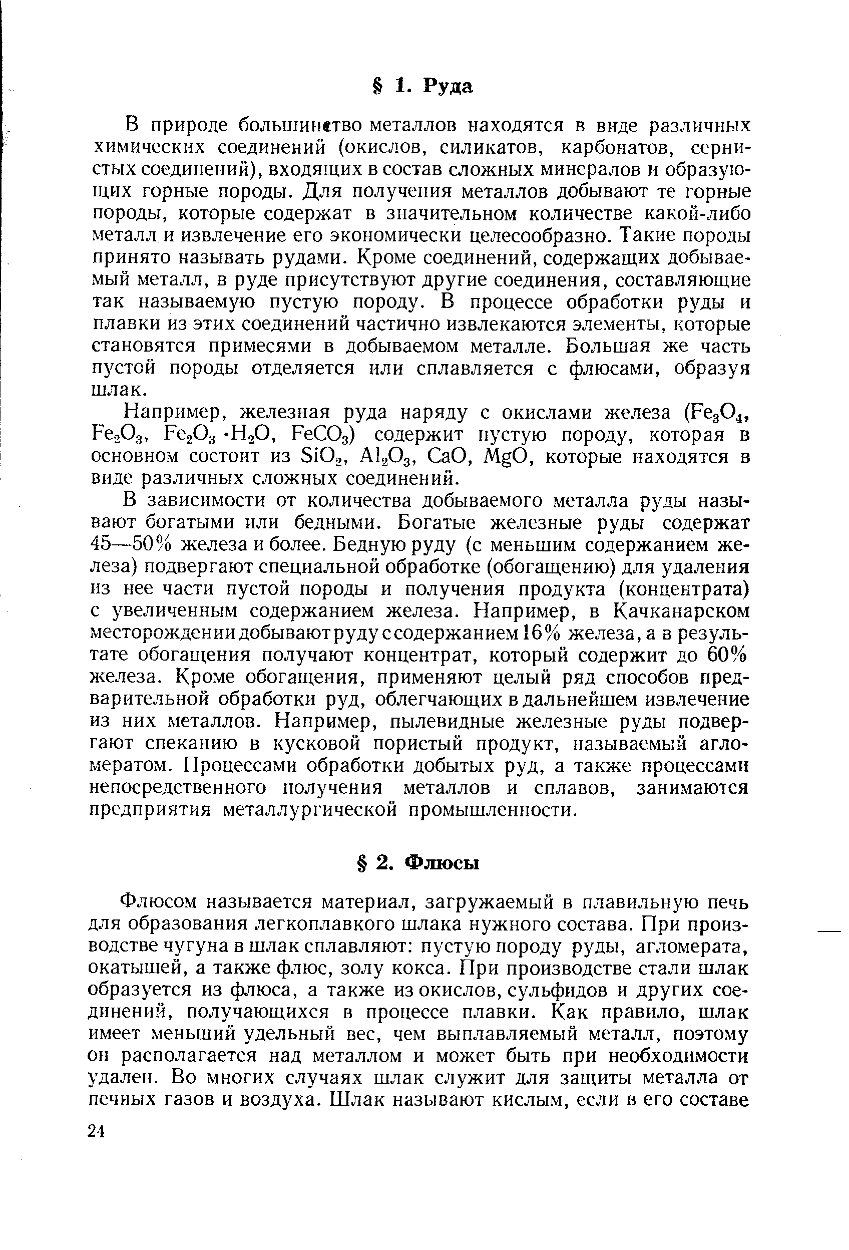 В природе большинство металлов находятся в виде различных химических соединений (окислов, силикатов, карбонатов, сернистых соединений), входящих в состав сложных минералов и образующих горные породы. Для получения металлов добывают те горные породы, которые содержат в значительном количестве какой-либо металл и извлечение его экономически целесообразно. Такие породы принято называть рудами. Кроме соединений, содержащих добываемый металл, в руде присутствуют другие соединения, составляющие так называемую пустую породу. В процессе обработки руды и плавки из этих соединений частично извлекаются элементы, которые становятся примесями в добываемом металле. Большая же часть пустой породы отделяется или сплавляется с флюсами, образуя шлак.
