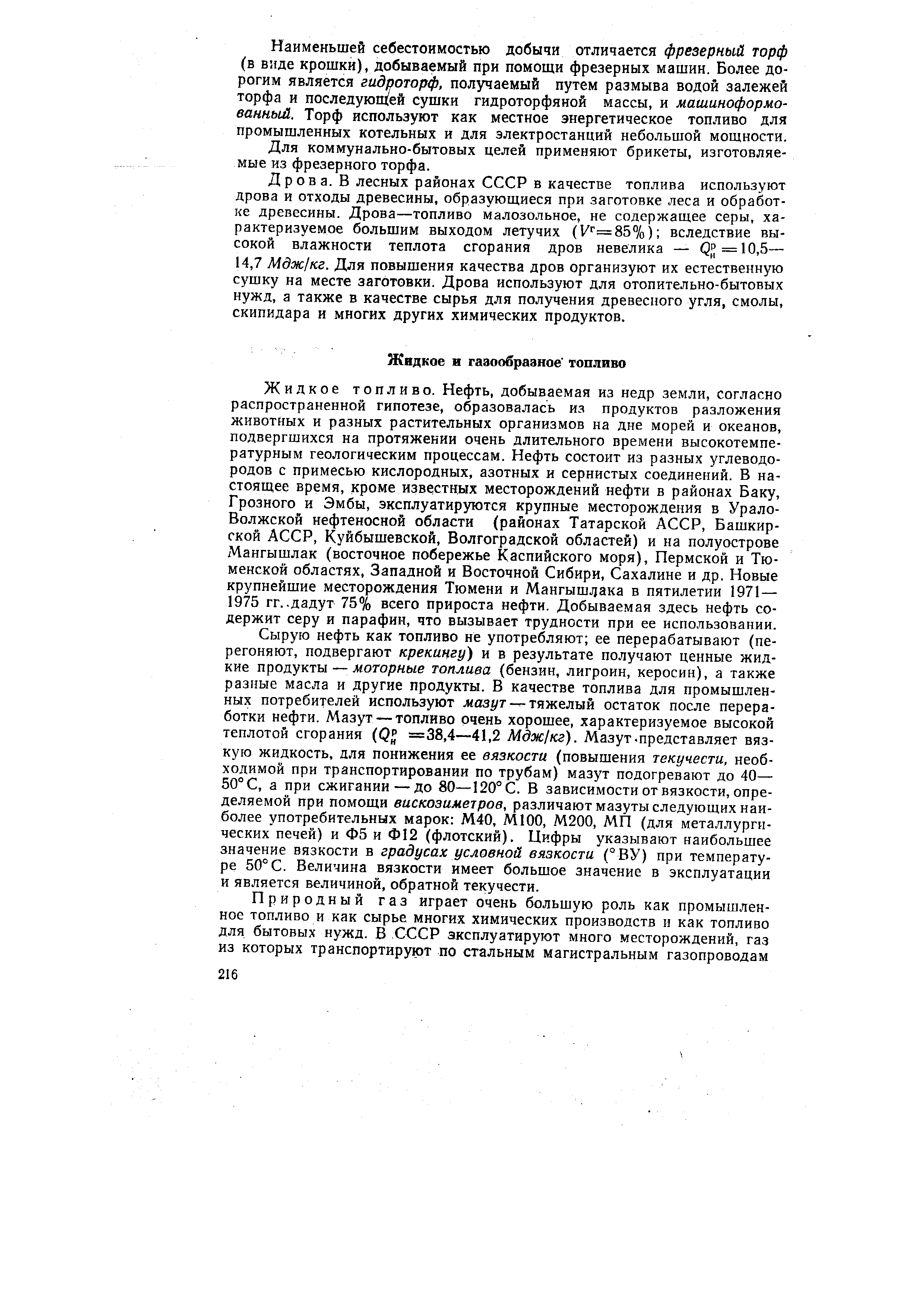 Жидкое топливо. Нефть, добываемая из недр земли, согласно распространенной гипотезе, образовалась из продуктов разложения животных и разных растительных организмов на дне морей и океанов, подвергшихся на протяжении очень длительного времени высокотемпературным геологическим процессам. Нефть состоит из разных углеводородов с примесью кислородных, азотных и сернистых соединений. В настоящее время, кроме известных месторождений нефти в районах Баку, Грозного и Эмбы, эксплуатируются крупные месторождения в Урало-Волжской нефтеносной области (районах Татарской АССР, Башкирской АССР, Куйбышевской, Волгоградской областей) и на полуострове Мангышлак (восточное побережье Каспийского моря). Пермской и Тюменской областях. Западной и Восточной Сибири, Сахалине и др. Новые крупнейшие месторождения Тюмени и Мангышлака в пятилетии 1971— 1975 гг.. дадут 75% всего прироста нефти. Добываемая здесь нефть содержит серу и парафин, что вызывает трудности при ее использовании.
