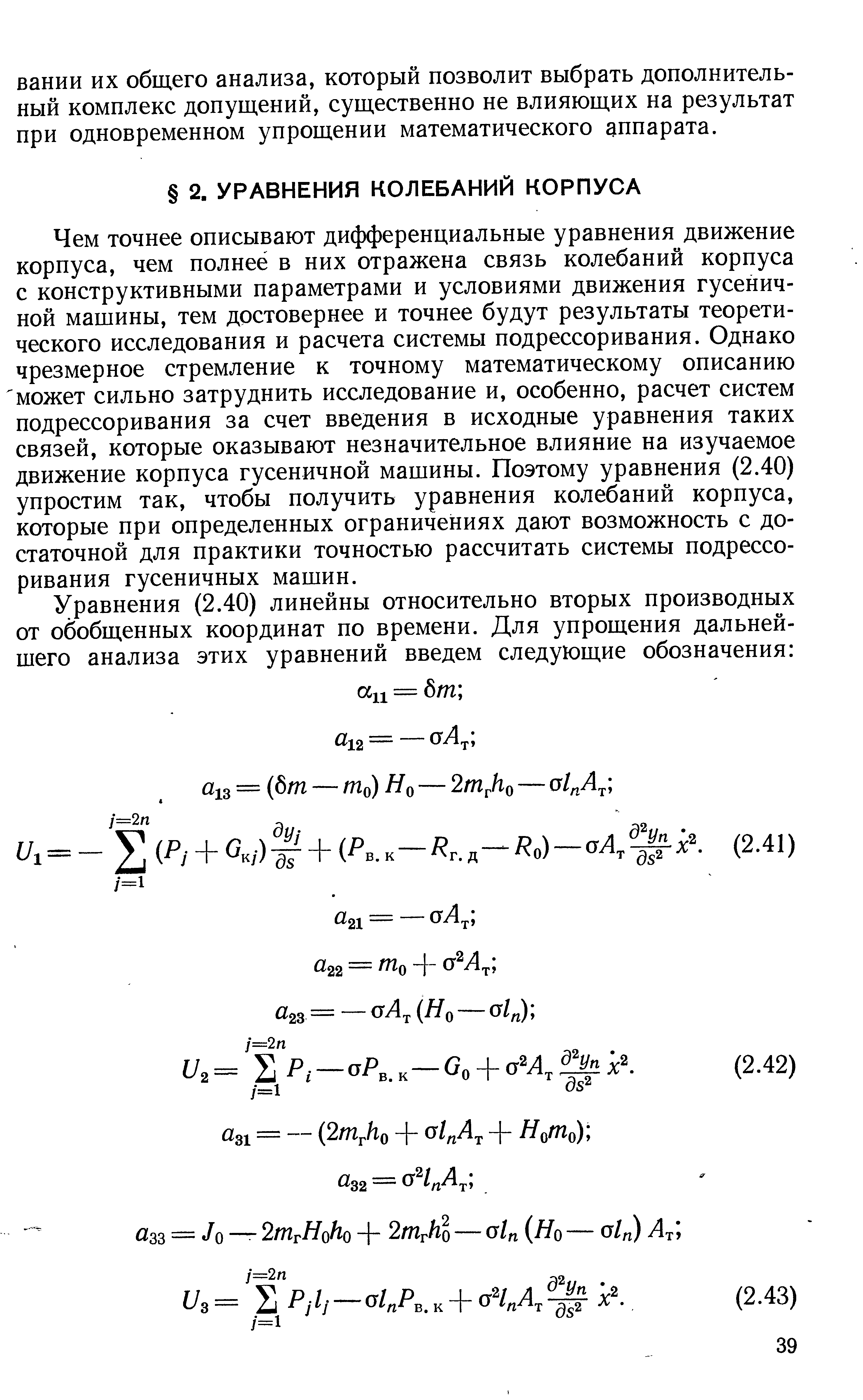 Чем точнее описывают дифференциальные уравнения движение корпуса, чем полнее в них отражена связь колебаний корпуса с конструктивными параметрами и условиями движения гусеничной машины, тем достовернее и точнее будут результаты теоретического исследования и расчета системы подрессоривания. Однако чрезмерное стремление к точному математическому описанию может сильно затруднить исследование и, особенно, расчет систем подрессоривания за счет введения в исходные уравнения таких связей, которые оказывают незначительное влияние на изучаемое движение корпуса гусеничной машины. Поэтому уравнения (2.40) упростим так, чтобы получить уравнения колебаний корпуса, которые при определенных ограничениях дают возможность с достаточной для практики точностью рассчитать системы подрессоривания гусеничных машин.
