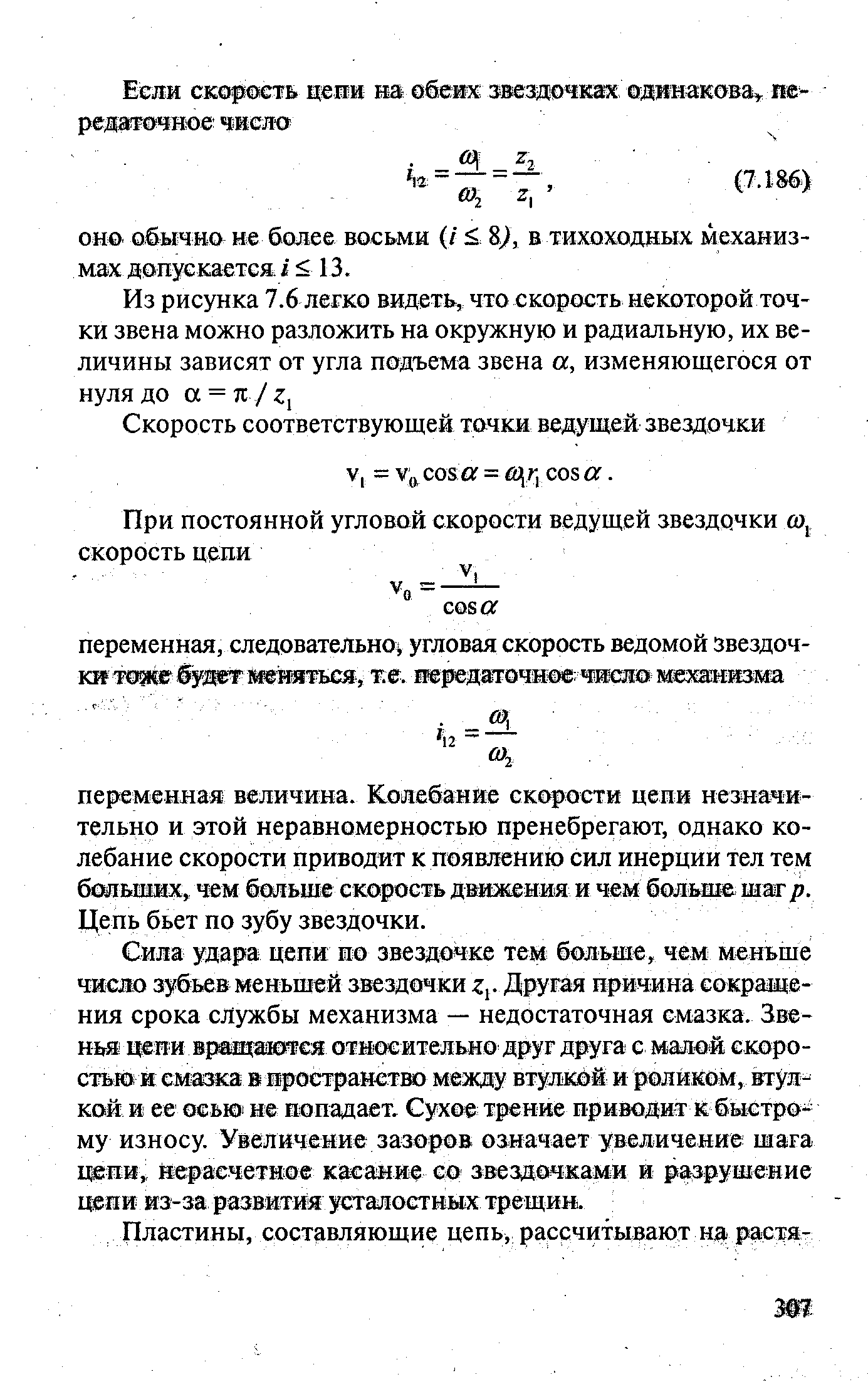 Сила удара цепи ио звездочке тем больше, чем меньше число зубьев меньшей звездочки Zt- Другая причина сокращения срока службы механизма — недостаточная смазка. Звенья цепи вращашетея отиосительно друг друга с малой скоростью и смазка в пространство между втул кой и роликом, втулкой и ее ОСЬЮ не попадает. Сухое трение приводит к быстрому износу. Увеличение зазоров означает увеличение шага цепи, нерасчетное касание со звездочками и разрушение цепи из-за развития усталостных трещин.
