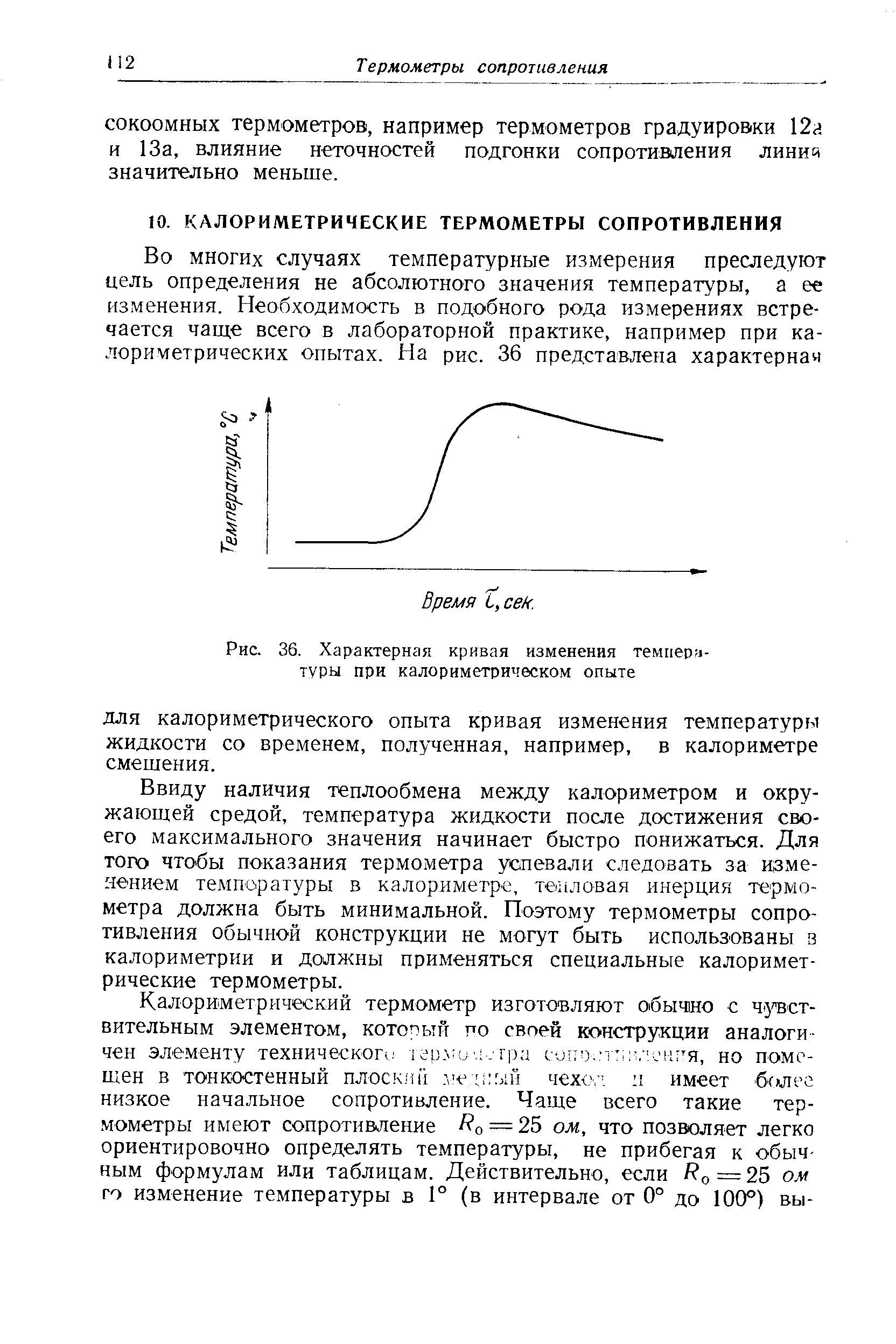 Ввиду наличия теплообмена между калориметром и окружающей средой, температура жидкости после достижения своего максимального значения начинает быстро понижаться. Для того чтобы показания термометра успевали следовать за изменением температуры в калориметре, те1 1ловая инерция термометра должна быть минимальной. Поэтому термометры сопротивления обычной конструкции не могут быть использованы з калориметрии и должны применяться специальные калориметрические термометры.
