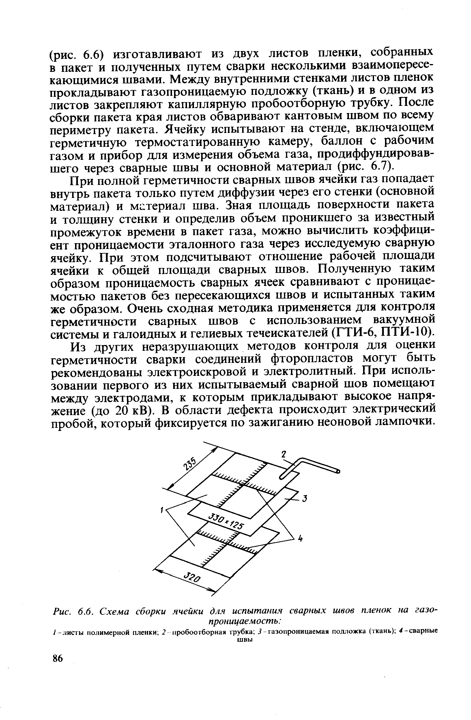 При полной герметичности сварных швов ячейки газ попадает внутрь пакета только путем диффузии через его стенки (основной материал) и мс териал шва. Зная площадь поверхности пакета и толщину стенки и определив объем проникшего за известный промежуток времени в пакет газа, можно вычислить коэффициент проницаемости эталонного газа через исследуемую сварную ячейку. При этом подсчитывают отношение рабочей площади ячейки к общей площади сварных швов. Полученную таким образом проницаемость сварных ячеек сравнивают с проницаемостью пакетов без пересекающихся швов и испытанных таким же образом. Очень сходная методика применяется для контроля герметичности сварных швов с использованием вакуумной системы и галоидных и гелиевых течеискателей (ГТИ-6, ПТИ-10).
