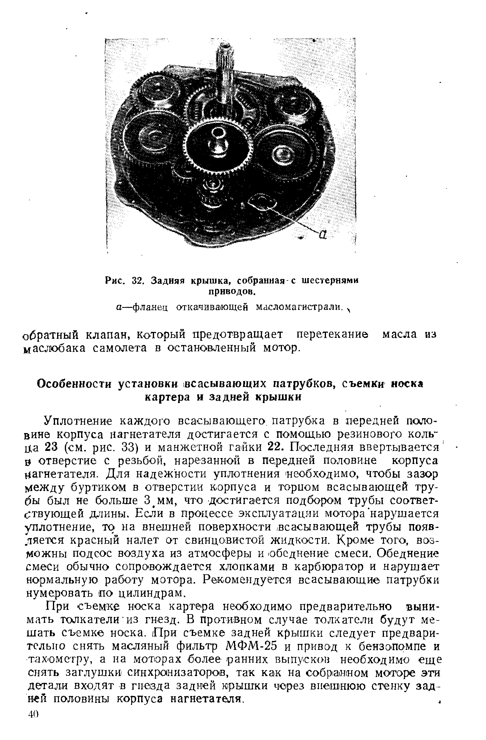 Уплотнение каждого всасывающего патрубка в передней половине корпуса нагнетателя достигается с помощью резинового кольца 23 (см. рис. 33) и манжетной гайки 22. Последняя ввертывается 0 отверстие с резьбой, нарезанной в передней половине корпуса нагнетателя. Для надежности уплотнения необходимо, чтобы зазор между буртиком в отверстии корпуса и торном всасывающей трубы был не больше З мм, что достигается подбором трубы соответ-с твующей длины. Если в процессе эксплуатации мотора нарушается уплотнение, то на внешней поверхности всасывающей трубы появляется красный налет от свинцовистой жидкости. Кроме того, возможны подсос воздуха из атмосферы и обеднение смеси. Обеднение смеси обычно сопровождается хлопками в карбюратор и нарушает нормальную работу мотора. Рекомендуется всасывающие патрубки нумеровать по цилиндрам.
