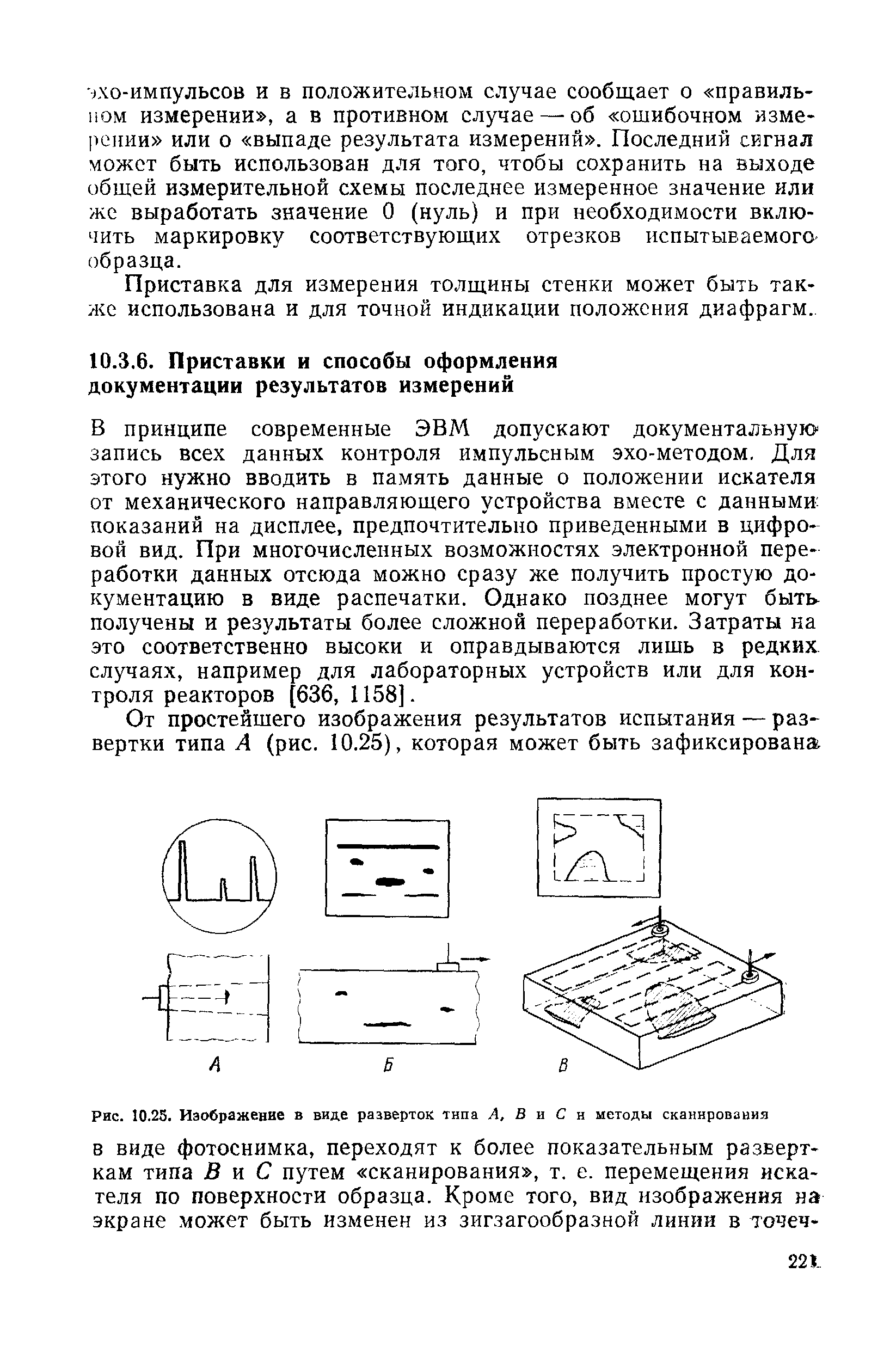 В принципе современные ЭВМ допускают документальную запись всех данных контроля импульсным эхо-методом. Для этого нужно вводить в память данные о положении искателя от механического направляющего устройства вместе с данными показаний на дисплее, предпочтительно приведенными в цифровой вид. При многочисленных возможностях электронной переработки данных отсюда можно сразу же получить простую документацию в виде распечатки. Однако позднее могут быть получены и результаты более сложной переработки. Затраты на это соответственно высоки и оправдываются лишь в редких случаях, например для лабораторных устройств или для контроля реакторов [636, 1158].
