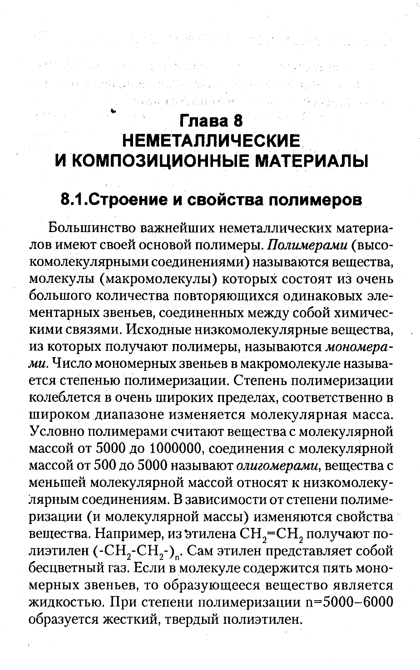 Большинство важнейших неметаллических материалов имеют своей основой полимеры. Полимерами (высокомолекулярными соединениями) называются вещества, молекулы (макромолекулы) которых состоят из очень большого количества повторяющихся одинаковых элементарных звеньев, соединенных между собой химическими связями. Исходные низкомолекулярные вещества, из которых получают полимеры, называются мономерами. Число мономерных звеньев в макромолекуле называется степенью полимеризации. Степень полимеризации колеблется в очень широких пределах, соответственно в широком диапазоне изменяется молекулярная масса. Условно полимерами считают вещества с молекулярной массой от 5000 до 1000000, соединения с молекулярной массой от 500 до 5000 называют олигомерами, вещества с меньшей молекулярной массой относят к низкомолекулярным соединениям. В зависимости от степени полимеризации (и молекулярной массы) изменяются свойства вещества. Например, из Этилена СН2=СН2 получают полиэтилен (- Hj- Hj-) . Сам этилен представляет собой бесцветный газ. Если в молекуле содержится пять мономерных звеньев, то образующееся вещество является жидкостью. При степени полимеризации п=5000-6000 образуется жесткий, твердый полиэтилен.
