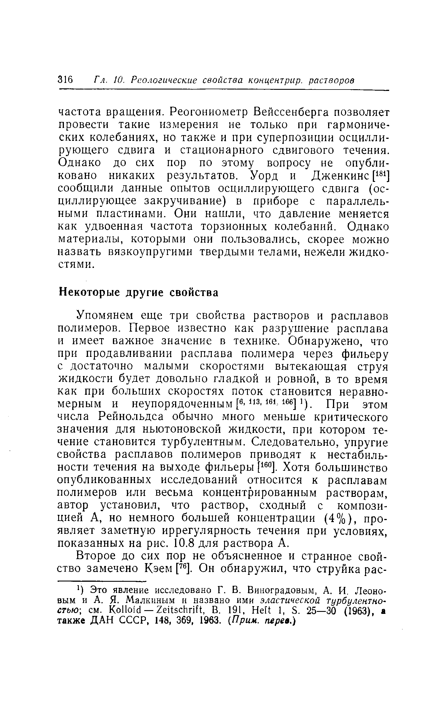 Упомянем еще три свойства растворов и расплавов полимеров. Первое известно как разрушение расплава и имеет важное значение в технике. Обнаружено, что при продавливании расплава полимера через фильеру с достаточно малыми скоростями вытекающая струя жидкости будет довольно гладкой и ровной, в то время как при больших скоростях поток становится неравномерным и неупорядоченным р 3 ). При этом числа Рейнольдса обычно много меньше критического значения для ньютоновской жидкости, при котором течение становится турбулентным. Следовательно, упругие свойства расплавов полимеров приводят к нестабильности течения на выходе фильеры [ ]. Хотя большинство опубликованных исследований относится к расплавам полимеров или весьма концентрированным растворам, автор установил, что раствор, сходный с композицией А, но немного большей концентрации (4%), проявляет заметную иррегулярность течения при условиях, показанных на рис. 10.8 для раствора А.
