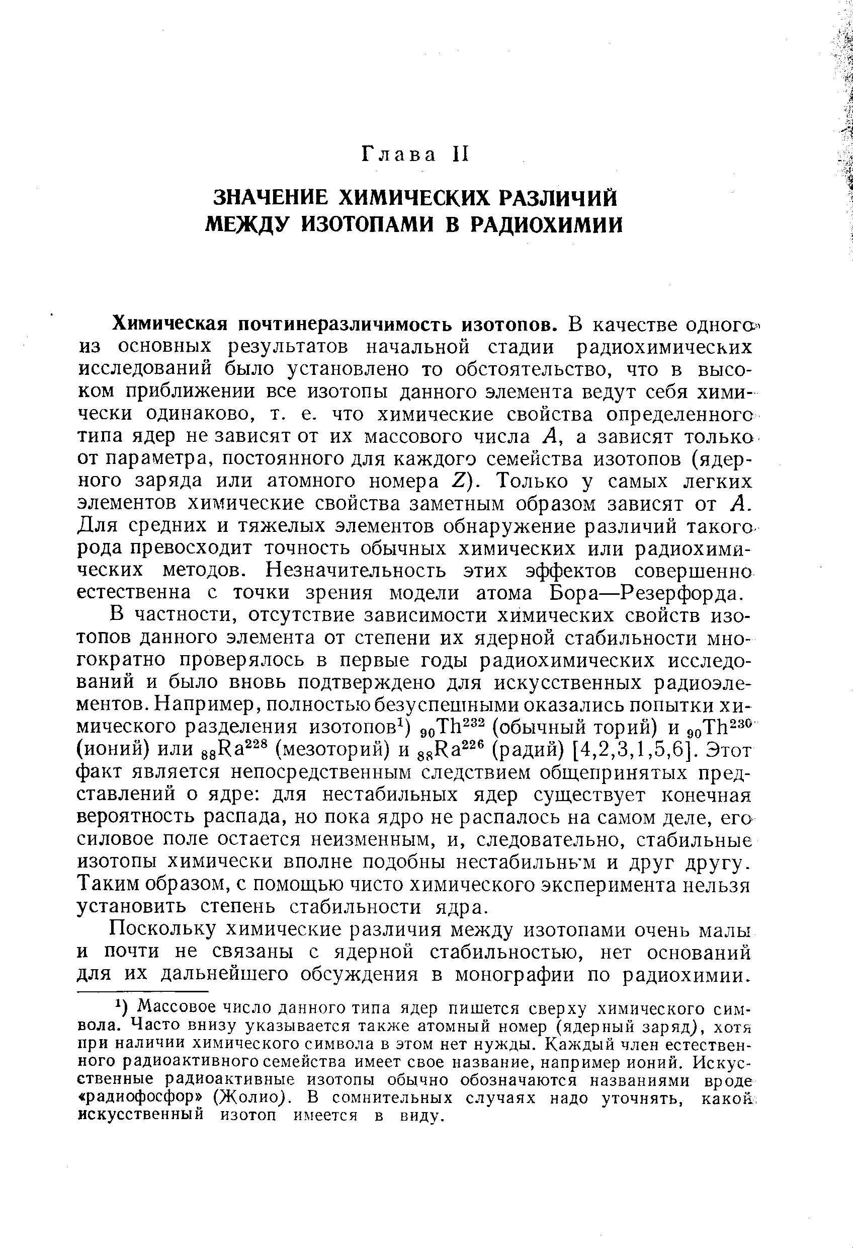 Химическая почтинеразличимость изотопов. В качестве одного из основных результатов начальной стадии радиохимических исследований было установлено то обстоятельство, что в высоком приближении все изотопы данного элемента ведут себя химически одинаково, т. е. что химические свойства определенного типа ядер не зависят от их массового числа А, а зависят только от параметра, постоянного для каждого семейства изотопов (ядерного заряда или атомного номера Z). Только у самых легких элементов хилтические свойства заметным образом зависят от А. Для средних и тяжелых элементов обнаружение различий такого рода превосходит точность обычных химических или радиохимических методов. Незначительность этих эффектов совершенно естественна с точки зрения модели атома Бора—Резерфорда.
