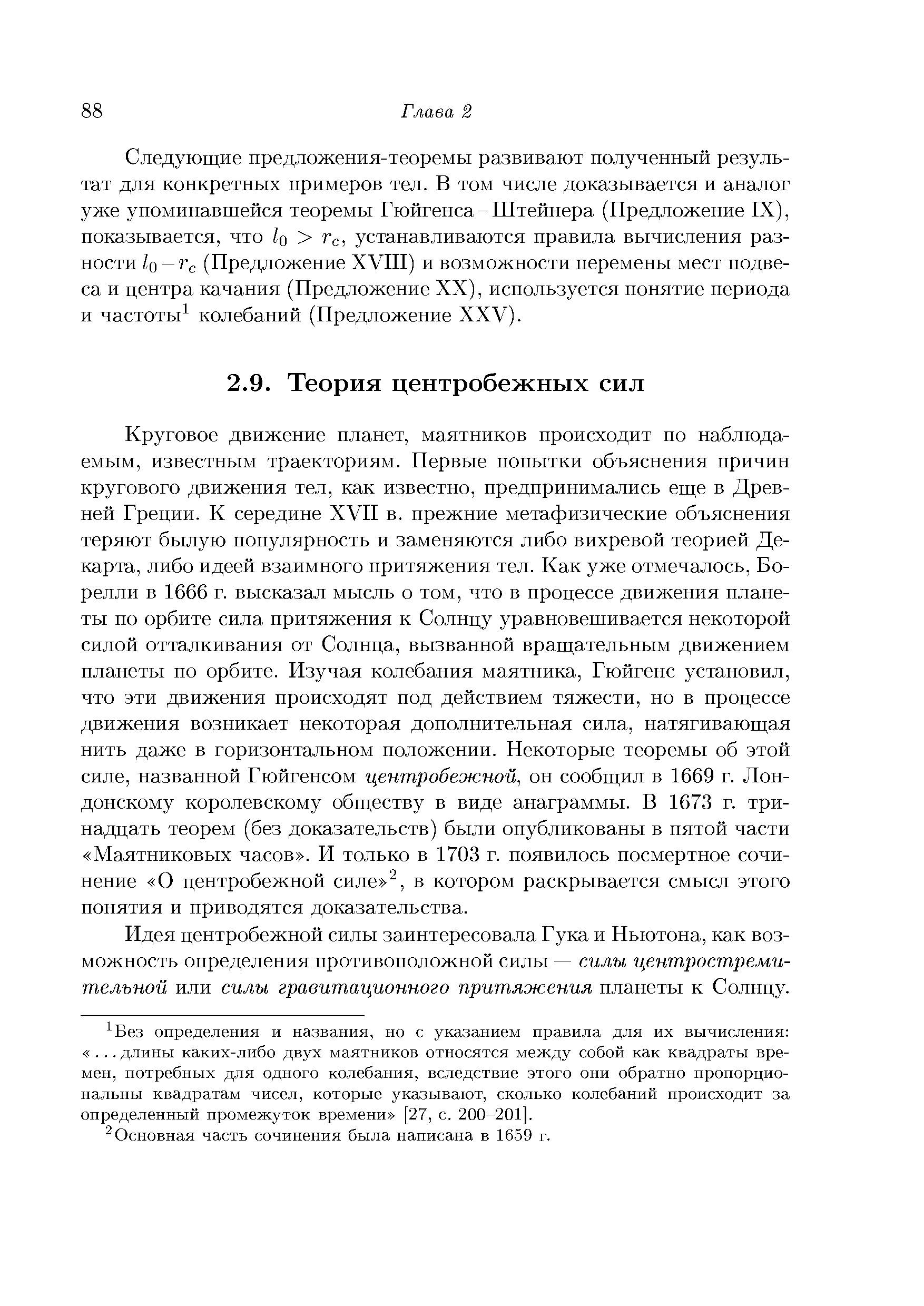 Круговое движение планет, маятников происходит по наблюдаемым, известным траекториям. Первые попытки объяснения причин кругового движения тел, как известно, предпринимались еще в Древней Греции. К середине XVII в. прежние метафизические объяснения теряют былую популярность и заменяются либо вихревой теорией Декарта, либо идеей взаимного притяжения тел. Как уже отмечалось, Борелли в 1666 г. высказал мысль о том, что в процессе движения планеты по орбите сила притяжения к Солнцу уравновешивается некоторой силой отталкивания от Солнца, вызванной вращательным движением планеты по орбите. Изучая колебания маятника, Гюйгенс установил, что эти движения происходят под действием тяжести, но в процессе движения возникает некоторая дополнительная сила, натягивающая нить даже в горизонтальном положении. Некоторые теоремы об этой силе, названной Гюйгенсом центробежной, он сообщил в 1669 г. Лондонскому королевскому обществу в виде анаграммы. В 1673 г. тринадцать теорем (без доказательств) были опубликованы в пятой части Маятниковых часов . И только в 1703 г. появилось посмертное сочинение О центробежной силе , в котором раскрывается смысл этого понятия и приводятся доказательства.
