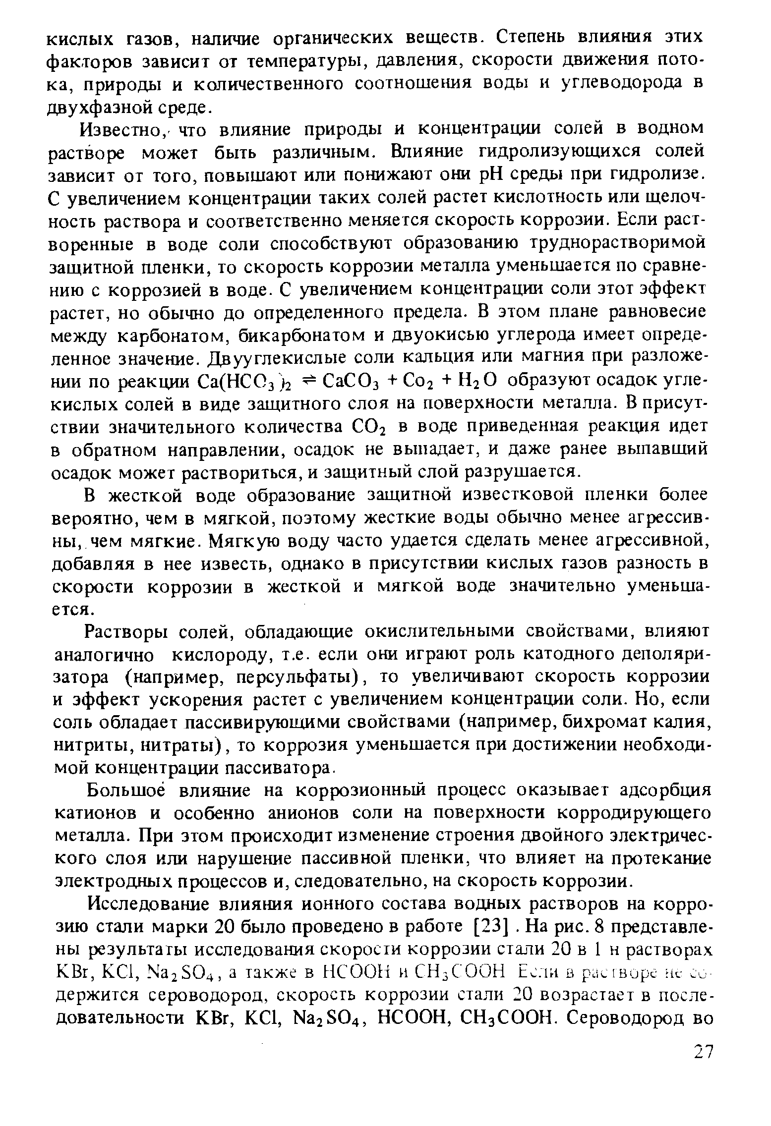 Известно, что влияние природы и концентрации солей в водном растворе может быть различным. Влияние гидролизующихся солей зависит от того, повышают или понижают они pH среды при гидролизе. С увеличением концентрации таких солей растет кислотность или щелочность раствора и соответственно меняется скорость коррозии. Если растворенные в воде соли способствуют образованию труднорастворимой защитной пленки, то скорость коррозии металла уменьшается по сравнению с коррозией в воде. С увеличением концентрации соли этот эффект растет, но обычно до определенного предела. В этом плане равновесие между карбонатом, бикарбонатом и двуокисью углерода имеет определенное значение. Двууглекислые соли кальция или магния при разложении по реакции Са(НСОз i2 СаСОз + С02 + Н2О образуют осадок углекислых солей в виде защитного слоя на поверхности металла. В присутствии значительного количества СО2 в воде приведенная реакция идет в обратном направлении, осадок не выпадает, и даже ранее выпавший осадок может раствориться, и защитный слой разрушается.
