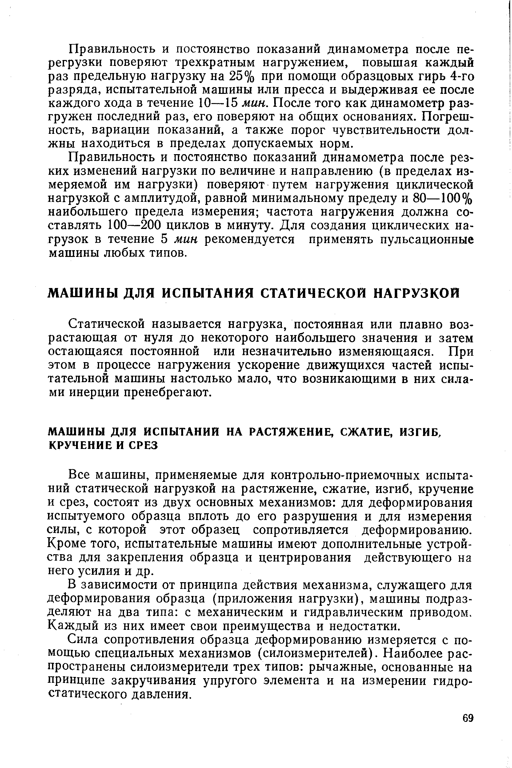 Все машины, применяемые для контрольно-приемочных испытаний статической нагрузкой на растяжение, сжатие, изгиб, кручение и срез, состоят из двух основных механизмов для деформирования испытуемого образца вплоть до его разрушения и для измерения силы, с которой этот образец сопротивляется деформированию. Кроме того, испытательные машины имеют дополнительные устройства для закрепления образца и центрирования действующего на него усилия и др.
