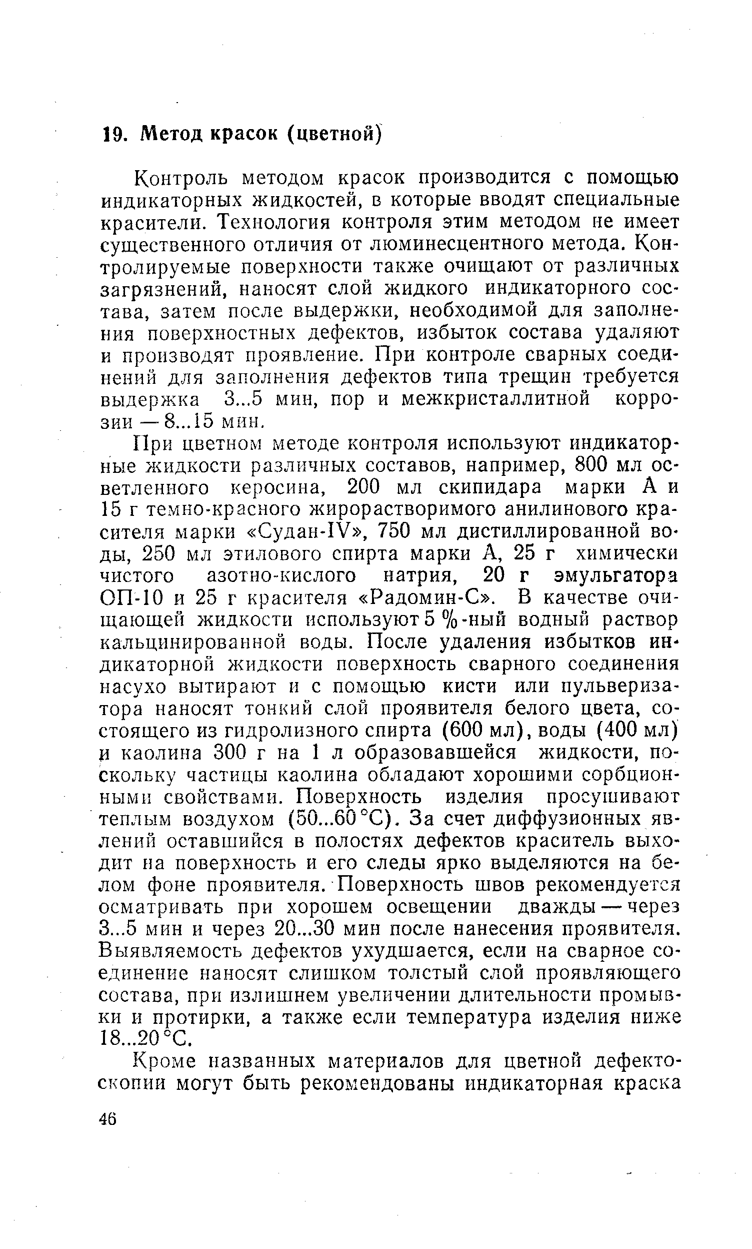 Контроль методом красок производится с помощью индикаторных жидкостей, в которые вводят специальные красители. Технология контроля этим методом не имеет существенного отличия от люминесцентного метода. Контролируемые поверхности также очищают от различных загрязнений, наносят слой жидкого индикаторного состава, затем после выдержки, необходимой для заполнения поверхностных дефектов, избыток состава удаляют и производят проявление. При контроле сварных соединений для заполнения дефектов типа трещин требуется выдержка 3...5 мин, пор и межкристаллитной коррозии — 8... 15 мин.
