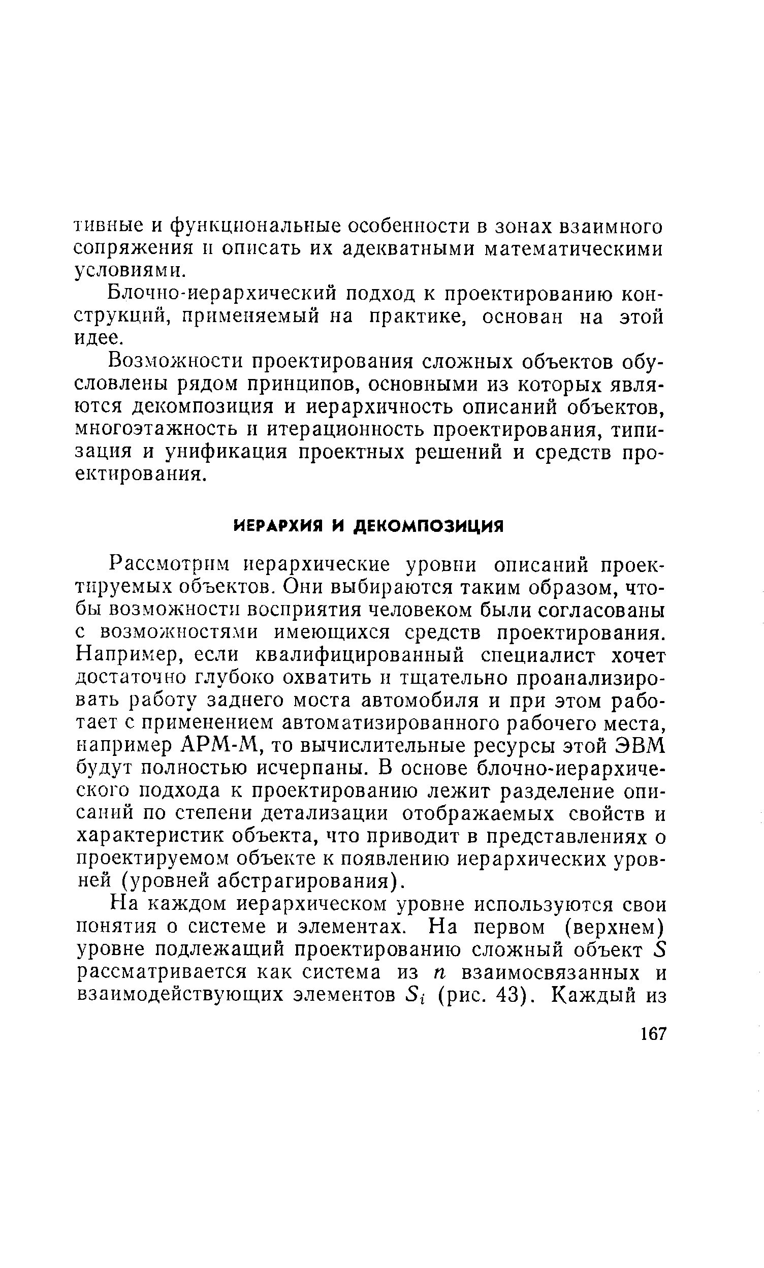 Рассмотрим иерархические уровни описаний проектируемых объектов. Они выбираются таким образом, чтобы возможности восприятия человеком были согласованы с возможностя.ми имеющихся средств проектирования. Напри.мер, если квалифицированный специалист хочет достаточно глубоко охватить и тщательно проанализировать работу заднего моста автомобиля и при этом работает с применением автоматизированного рабочего места, например АРМ-М, то вычислительные ресурсы этой ЭВМ будут полностью исчерпаны. В основе блочно-иерархического подхода к проектированию лежит разделение описаний по степени детализации отображаемых свойств и характеристик объекта, что приводит в представлениях о проектируемо.м объекте к появлению иерархических уровней (уровней абстрагирования).
