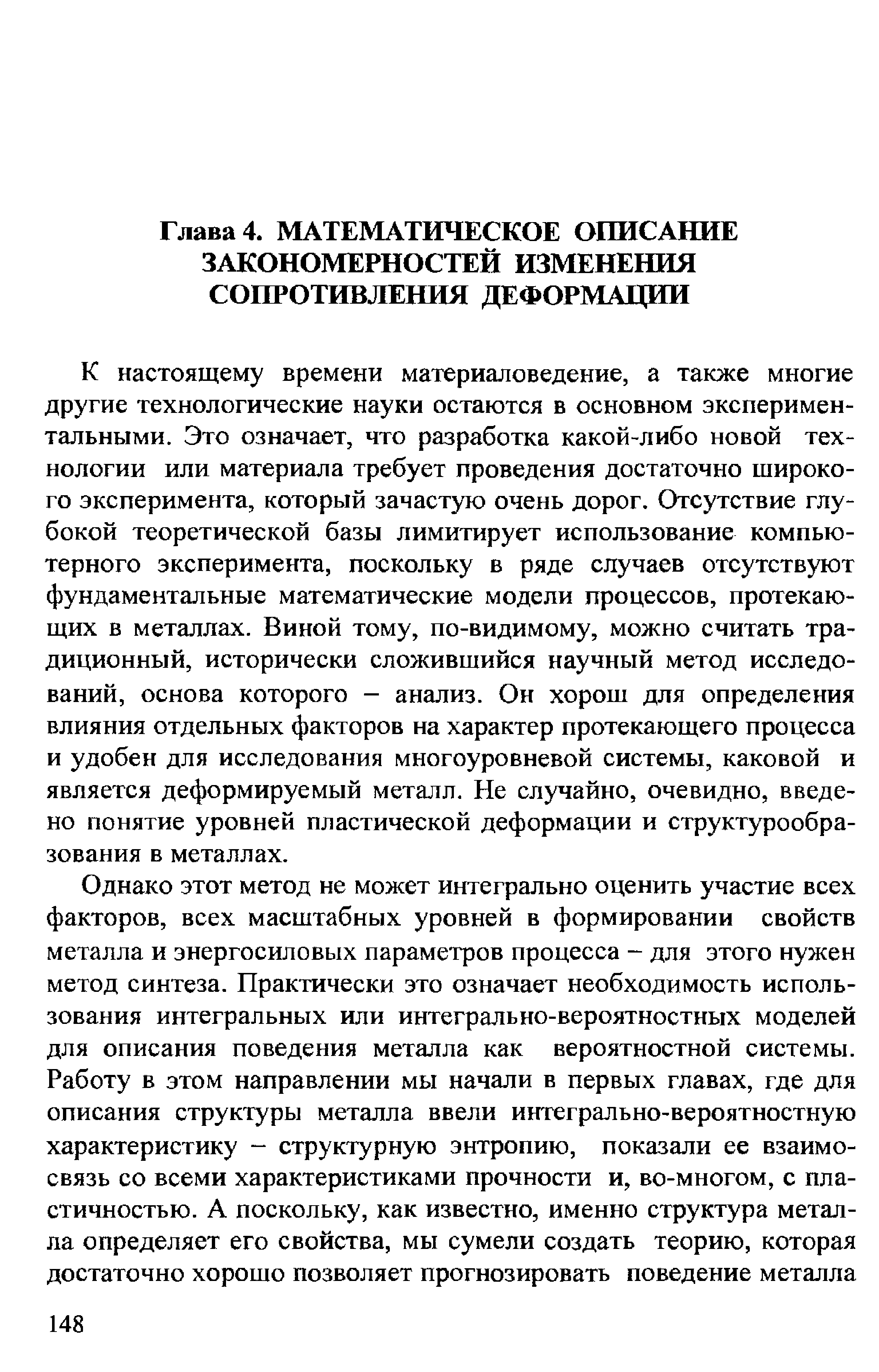 К настоящему времени материаловедение, а также многие другие технологические науки остаются в основном экспериментальными. Это означает, что разработка какой-либо новой технологии или материала требует проведения достаточно широкого эксперимента, который зачастую очень дорог. Отсутствие глубокой теоретической базы лимитирует использование компьютерного эксперимента, поскольку в ряде случаев отсутствуют фундаментальные математические модели процессов, протекающих в металлах. Виной тому, по-видимому, можно считать традиционный, исторически сложившийся научный метод исследований, основа которого - анализ. Он хорош для определения влияния отдельных факторов на характер протекающего процесса и удобен для исследования многоуровневой системы, каковой и является деформируемый металл. Не случайно, очевидно, введено понятие уровней пластической деформации и структуре образования в металлах.
