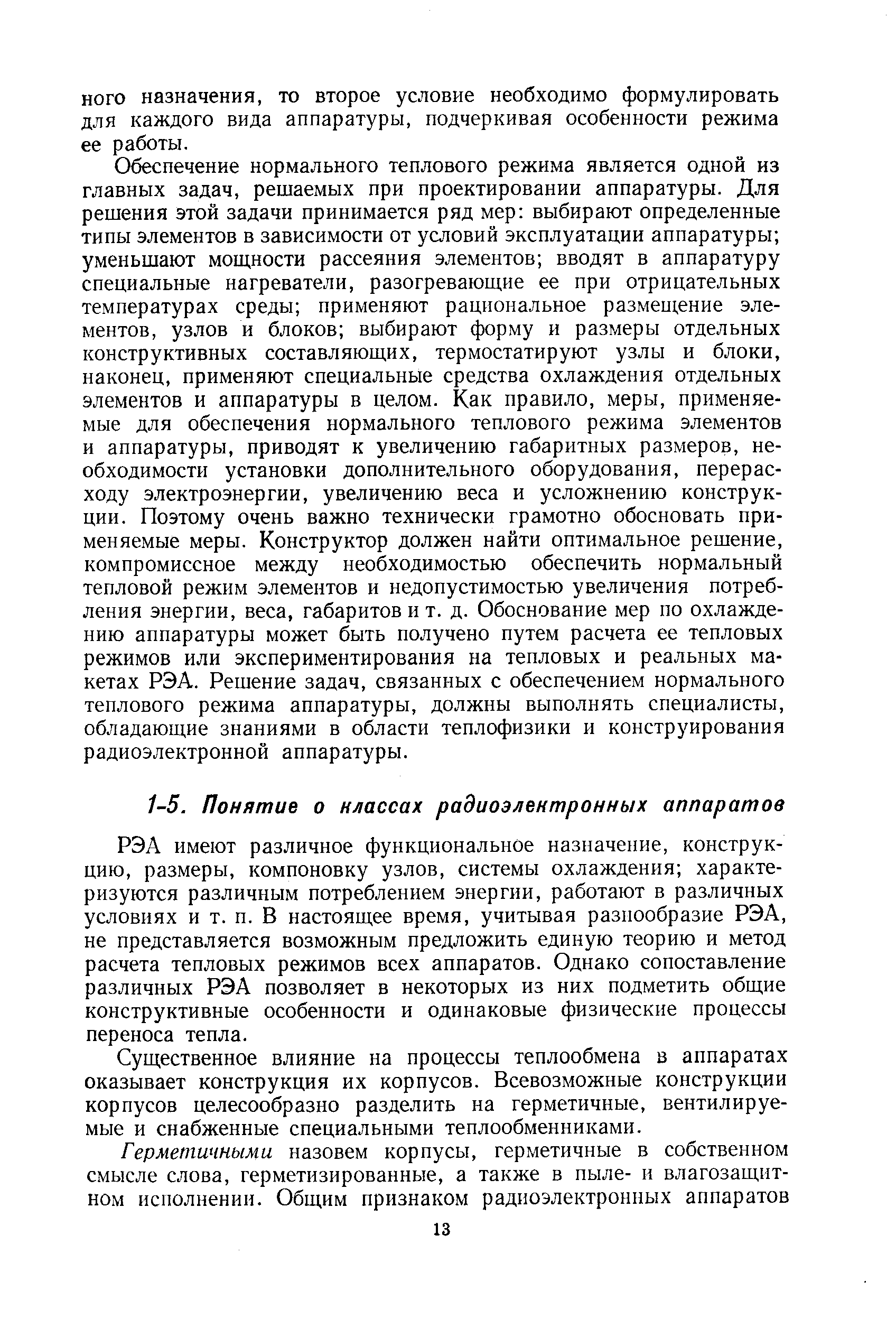 Обеспечение нормального теплового режима является одной из главных задач, решаемых при проектировании аппаратуры. Для решения этой задачи принимается ряд мер выбирают определенные типы элементов в зависимости от условий эксплуатации аппаратуры уменьшают мош,ности рассеяния элементов вводят в аппаратуру специальные нагреватели, разогревающие ее при отрицательных температурах среды применяют рациональное размеи1,ение элементов, узлов и блоков выбирают форму и размеры отдельных конструктивных составляющих, термостатируют узлы и блоки, наконец, применяют специальные средства охлаждения отдельных элементов и аппаратуры в целом. Как правило, меры, применяемые для обеспечения нормального теплового режима элементов и аппаратуры, приводят к увеличению габаритных размеров, необходимости установки дополнительного оборудования, перерасходу электроэнергии, увеличению веса и усложнению конструкции. Поэтому очень важно технически грамотно обосновать применяемые меры. Конструктор должен найти оптимальное решение, компромиссное между необходимостью обеспечить нормальный тепловой режим элементов и недопустимостью увеличения потребления энергии, веса, габаритов и т. д. Обоснование мер по охлаждению аппаратуры может быть получено путем расчета ее тепловых режимов или экспериментирования на тепловых и реальных макетах РЭА. Решение задач, связанных с обеспечением нормального теплового режима аппаратуры, должны выполнять специалисты, обладающие знаниями в области теплофизики и конструирования радиоэлектронной аппаратуры.
