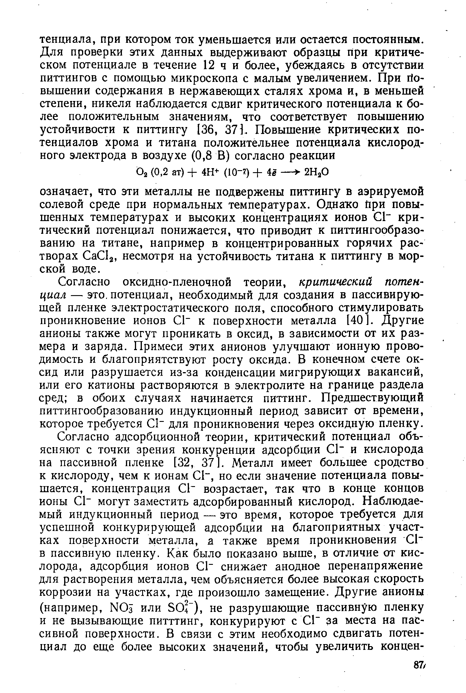 Согласно оксидно-пленочной теории, критический потенциал — это. потенциал, необходимый для создания в пассивирующей пленке электростатического поля, способного стимулировать проникновение ионов С1 к поверхности металла [40]. Другие анионы также могут проникать в оксид, в зависимости от их размера и заряда. Примеси этих анионов улучшают ионную проводимость и благоприятствуют росту оксида. В конечном счете оксид или разрушается из-за конденсации мигрирующих вакансий, или его катионы растворяются в электролите на границе раздела сред в обоих случаях начинается питтинг. Предшествующий питтингообразованию индукционный период зависит от времени, которое требуется С1 для проникновения через оксидную пленку.
