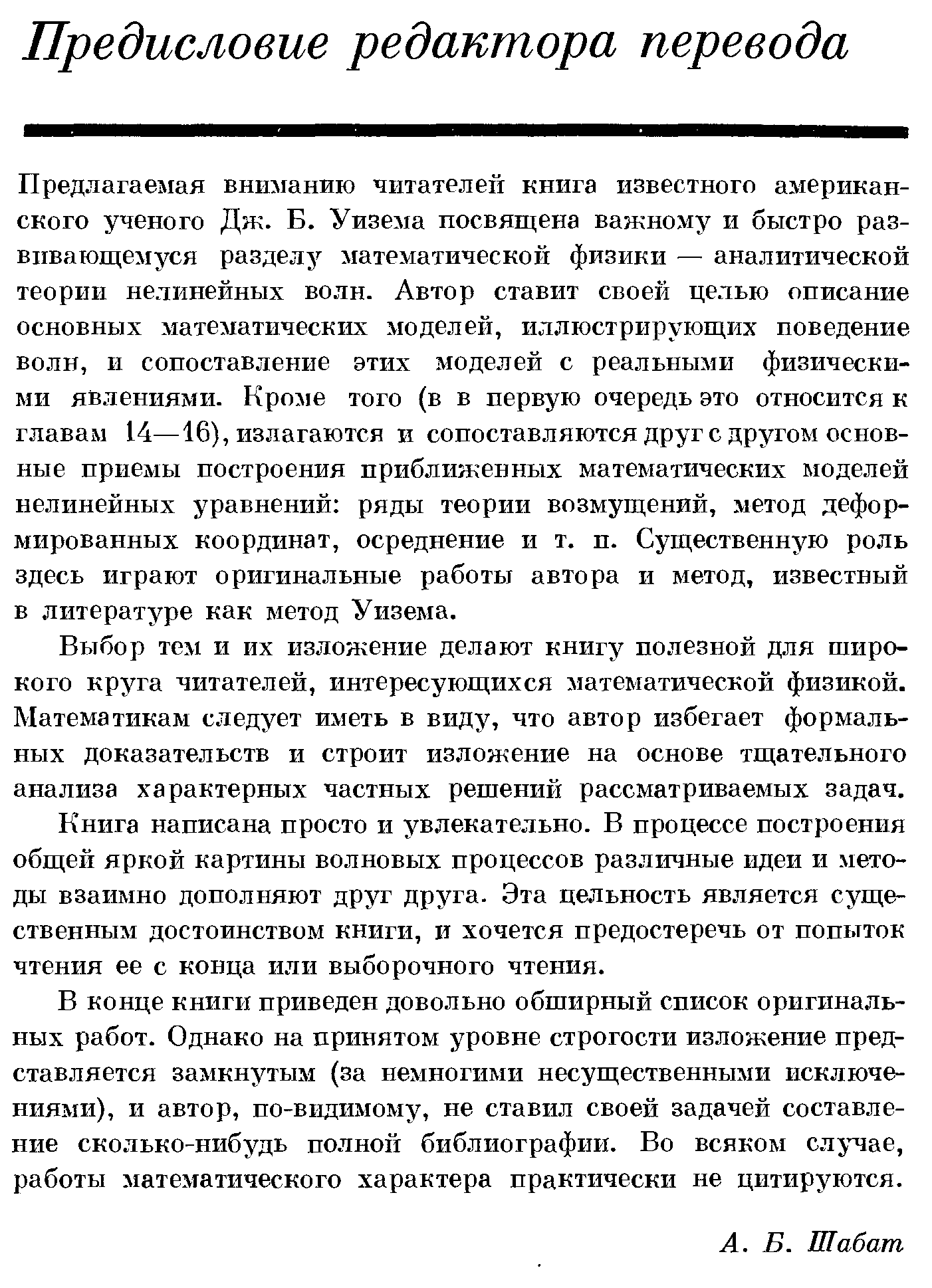 Предлагаемая вниманию читателей книга известного американского ученого Дж. Б. Уизема посвящена важному и быстро развивающемуся разделу математической физики — аналитической теории нелинейных волн. Автор ставит своей целью описание основных математических моделей, иоллюстрирующих поведение волн, и сопоставление этих моделей с реальными физическими явлениями. Кро 1е того (в в первую очередь это относится к главам 14—16), излагаются и сопоставляются друг с другом основные приемы построения приближенных математических моделей нелинейных уравнений ряды теории возмущений, метод деформированных координат, осреднение и т. п. Существенную роль здесь играют оригинальные работы автора и метод, известный в литературе как метод Уизема.
