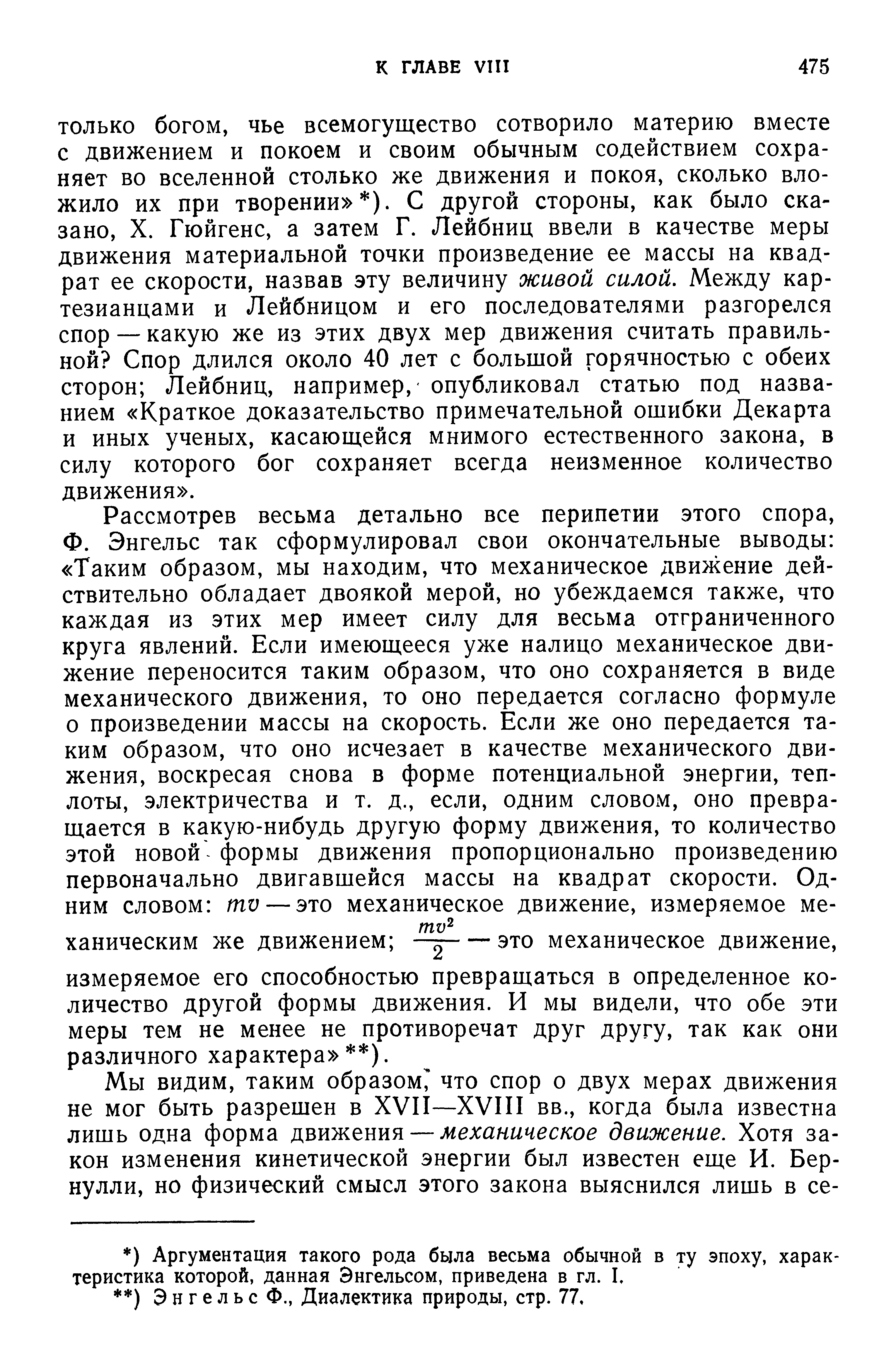 ТОЛЬКО богом, чье всемогущество сотворило материю вместе с движением и покоем и своим обычным содействием сохраняет во вселенной столько же движения и покоя, сколько вложило их при творении ). С другой стороны, как было сказано, X. Гюйгенс, а затем Г. Лейбниц ввели в качестве меры движения материальной точки произведение ее массы на квадрат ее скорости, назвав эту величину живой силой. Между картезианцами и Лейбницом и его последователями разгорелся спор — какую же из этих двух мер движения считать правильной Спор длился около 40 лет с большой горячностью с обеих сторон Лейбниц, например, опубликовал статью под названием Краткое доказательство примечательной ошибки Декарта и иных ученых, касающейся мнимого естественного закона, в силу которого бог сохраняет всегда неизменное количество движения .
