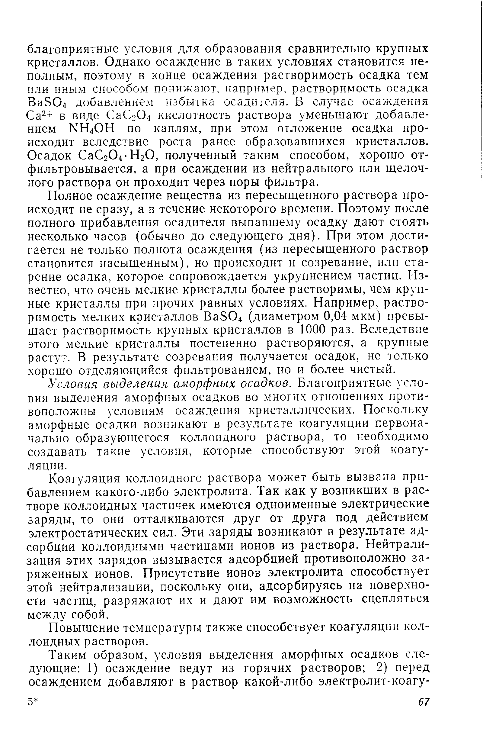 Полное осаждение вещества из пересыщенного раствора происходит не сразу, а в течение некоторого времени. Поэтому после полного прибавления осадителя выпавшему осадку дают стоять несколько часов (обычно до следующего дня). При этом достигается не только полнота осаждения (из пересыщенного раствор становится насыщенным), но происходит и созревание, илн старение осадка, которое сопровождается укрупнением частиц. Известно, что очень мелкие кристаллы более растворимы, чем крупные кристаллы при прочих равных условиях. Например, растворимость мелких кристаллов Ва304 (диаметром 0,04 мкм) превышает растворимость крупных кристаллов в 1000 раз. Вследствие этого мелкие кристаллы постепенно растворяются, а крупные растут. В результате созревания получается осадок, не только хорошо отделяющийся фильтрованием, но и более чистый.
