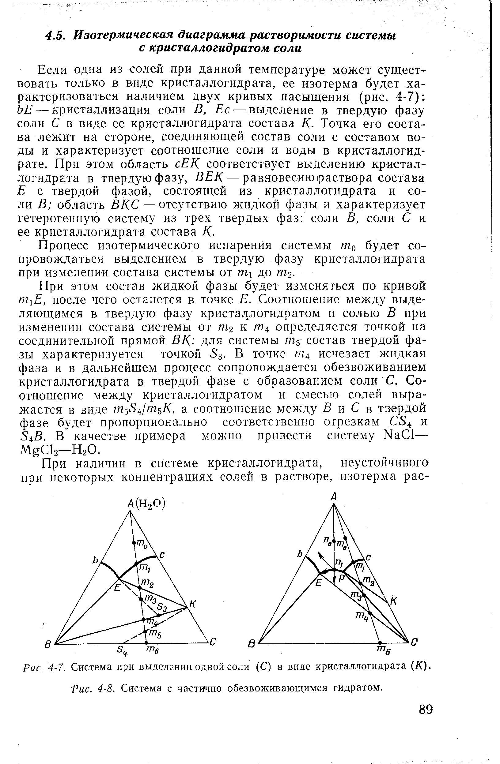 Если одна из солей при данной температуре может существовать только в виде кристаллогидрата, ее изотерма будет характеризоваться наличием двух кривых насыщения (рис. 4-7) ЬЕ — кристаллизация соли В, Ес — выделение в твердую фазу соли С в виде ее кристаллогидрата состава К- Точка его состава лежит на стороне, соединяющей состав соли с составом воды и характеризует соотношение соли и воды в кристаллогидрате. При этом область сЕК соответствует выделению кристаллогидрата в твердую фазу, ВЕК — равновесию раствора состава Е с твердой фазой, состоящей из кристаллогидрата и соли В область ВКС — отсутствию жидкой фазы и характеризует гетерогенную систему из трех твердых фаз соли В, соли С и ее кристаллогидрата состава К.
